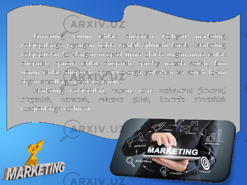 Firmaning butun ishlab chiqarish faoliyati marketing tadqiqotlariga tayangan holda tashkil qilinishi kerak. Marketing tadqiqotidan ko‘zlangan maqsad firma oldida turgan nima ishlab chiqarish, qancha ishlab chiqarish, qanday narxda sotish, kim uchun ishlab chiqarish, qaysi bozorga yetkazish va sotish lozim degan savollarga javob topishdir. Marketing tadqiqotlari, asosan, to‘rt: mahsulotni (bozorni) o‘rganish, narxlash, reklama qilish, bozorda o‘rnashish bosqichlariga bo‘linadi. 