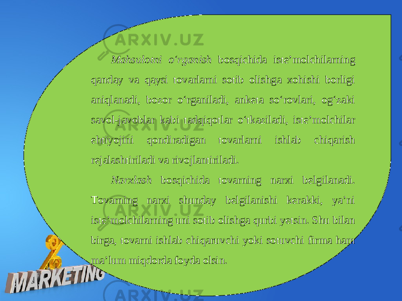 Mahsulotni o‘rganish bosqichida iste’molchilarning qanday va qaysi tovarlarni sotib olishga xohishi borligi aniqlanadi, bozor o‘rganiladi, anketa so‘rovlari, og‘zaki savol-javoblar kabi tadqiqotlar o‘tkaziladi, iste’molchilar ehtiyojini qondiradigan tovarlarni ishlab chiqarish rejalashtiriladi va rivojlantiriladi. Narxlash bosqichida tovarning narxi belgilanadi. Tovarning narxi shunday belgilanishi kerakki, ya’ni iste’molchilarning uni sotib olishga qurbi yetsin. Shu bilan birga, tovarni ishlab chiqaruvchi yoki sotuvchi firma ham ma’lum miqdorda foyda olsin. 