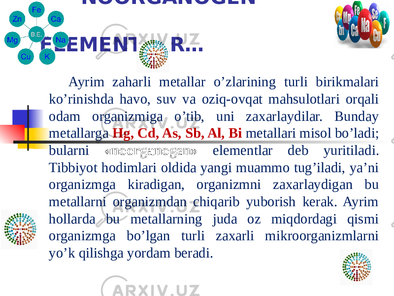  NOORGANOGEN ELEMENTLAR… Ayrim zaharli metallar o’zlarining turli birikmalari ko’rinishda havo, suv va oziq-ovqat mahsulotlari orqali odam organizmiga o’tib, uni zaxarlaydilar. Bunday metallarga Hg, Cd, As, Sb, Al, Bi metallari misol bo’ladi; bularni «noorganogen» elementlar deb yuritiladi. Tibbiyot hodimlari oldida yangi muammo tug’iladi, ya’ni organizmga kiradigan, organizmni zaxarlaydigan bu metallarni organizmdan chiqarib yuborish kerak. Ayrim hollarda bu metallarning juda oz miqdordagi qismi organizmga bo’lgan turli zaxarli mikroorganizmlarni yo’k qilishga yordam beradi. 