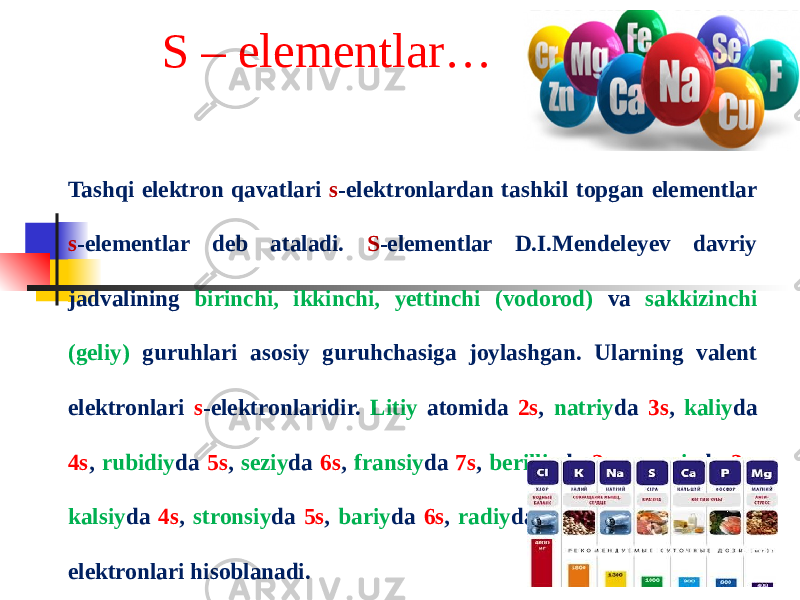 S – elementlar… Tashqi elektron qavatlari s -elektronlardan tashkil topgan elementlar s -elementlar deb ataladi. S -elementlar D.I.Mendeleyev davriy jadvalining birinchi, ikkinchi, yettinchi (vodorod) va sakkizinchi (geliy) guruhlari asosiy guruhchasiga joylashgan. Ularning valent elektronlari s -elektronlaridir. Litiy atomida 2s , natriy da 3s , kaliy da 4s , rubidiy da 5s , seziy da 6s , fransiy da 7s , berilliy da 2s , magniy da 3s , kalsiy da 4s , stronsiy da 5s , bariy da 6s , radiy da 7s elektronlari valent elektronlari hisoblanadi. 