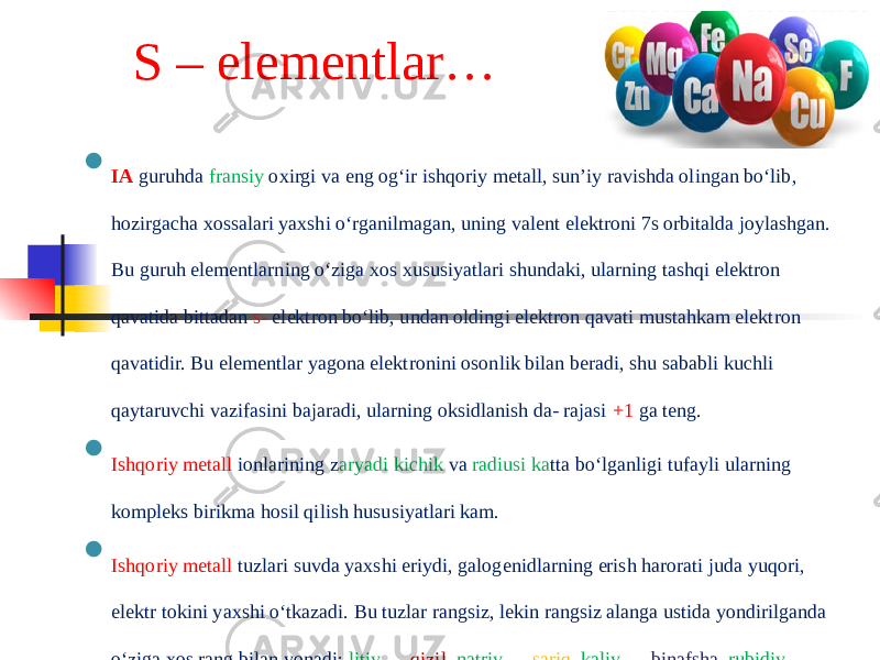 S – elementlar…  IA guruhda fransiy oxirgi va eng og‘ir ishqoriy metall, sun’iy ravishda olingan bo‘lib, hozirgacha xossalari yaxshi o‘rganilmagan, uning valent elektroni 7s orbitalda joylashgan. Bu guruh elementlarning o‘ziga xos xususiyatlari shundaki, ularning tashqi elektron qavatida bittadan s- elektron bo‘lib, undan oldingi elektron qavati mustahkam elektron qavatidir. Bu elementlar yagona elektronini osonlik bilan beradi, shu sababli kuchli qaytaruvchi vazifasini bajaradi, ularning oksidlanish da- rajasi +1 ga teng.  Ishqoriy metall ionlarining z aryadi kichik va radiusi ka tta bo‘lganligi tufayli ularning kompleks birikma hosil qilish hususiyatlari kam.  Ishqoriy metall tuzlari suvda yaxshi eriydi, galogenidlarning erish harorati juda yuqori, elektr tokini yaxshi o‘tkazadi. Bu tuzlar rangsiz, lekin rangsiz alanga ustida yondirilganda o‘ziga xos rang bilan yonadi: litiy — qizil, natriy — sariq, kaliy — binafsha, rubidiy — ko‘k binafsha, seziy — ko‘k rang hosil qiladi. 