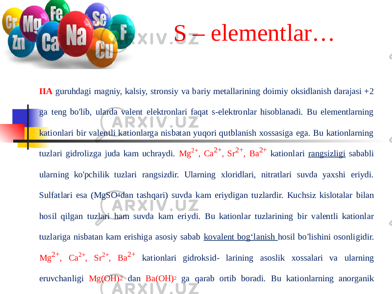 S – elementlar… IIA guruhdagi magniy, kalsiy, stronsiy va bariy metallarining doimiy oksidlanish darajasi +2 ga teng bo&#39;lib, ularda valent elektronlari faqat s-elektronlar hisoblanadi. Bu elementlarning kationlari bir valentli kationlarga nisbatan yuqori qutblanish xossasiga ega. Bu kationlarning tuzlari gidrolizga juda kam uchraydi. Mg 2+ , Ca 2+ , Sr 2+ , Ba 2+ kationlari rangsizligi sababli ularning ko&#39;pchilik tuzlari rangsizdir. Ularning xloridlari, nitratlari suvda yaxshi eriydi. Sulfatlari esa (MgSO 4 dan tashqari) suvda kam eriydigan tuzlardir. Kuchsiz kislotalar bilan hosil qilgan tuzlari ham suvda kam eriydi. Bu kationlar tuzlarining bir valentli kationlar tuzlariga nisbatan kam erishiga asosiy sabab kovalent bog‘lanish hosil bo&#39;lishini osonligidir. Mg 2+ , Ca 2+ , Sr 2+ , Ba 2+ kationlari gidroksid- larining asoslik xossalari va ularning eruvchanligi Mg(OH) 2 dan Ba(OH) 2 ga qarab ortib boradi. Bu kationlarning anorganik moddalar bilan hosil qilgan kompleks birikmalari ma’lum emas, lekin ayrim organik birikmalar bilan hosil qilgan kompleks birikmalari ma’lumdir. Biz o&#39;rganayotgan kationlar uchun oksidlanish-qaytarilish reaksiyalari xarakterli emas, chunki bu kationlar o‘zgarmas oksidlanish darajasiga ega. 