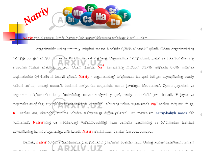 N a tr iyNatriy qon plazmasi, limfa, hazm qilish suyuqliklarining tarkibiga kiradi. Odam organizmida uning umumiy miqdori massa hisobida 0,25% ni tashkil qiladi. Odam organizmining natriyga bo‘lgan ehtiyoji bir kecha-yu kunduzda 4-7 g teng. Organizmda natriy xlorid, fosfat va bikarbonatlaming eruvchan tuzlari shaklida bo‘ladi. Odam qonida Na + ionlarining miqdori 0,32%, suyakda 0,6%, mushak to&#39;qimalarida 0,6-1,5% ni tashkil qiladi. Natriy - organizmdagi to‘qimadan tashqari bo&#39;lgan suyuqlikning asosiy kationi bo‘lib, undagi osmotik bosimni me’yorida saqlanishi uchun javobgar hisoblanadi. Qon hujayralari va organizm to‘qimalarida kaliy ionlarining konsentratsiyasi yuqori, natriy ionlariniki past bo&#39;ladi. Hujayra va to&#39;qimalar atrofidagi suyuqliklarda esa teskarisi kuzatiladi. Shuning uchun organizmda Na + ionlari to‘qima ichiga, K + ionlari esa, aksincha, to&#39;qima ichidan tashqarisiga diffuziyalanadi. Bu mexanizm natriy-kaliyli nasos deb nomlanadi. Natriy ning oz miqdordagi yetishmovchiligi ham osmotik bosimning va to‘qimadan tashqari suyuqlikning hajmi o‘zgarishiga olib keladi. Natriy o&#39;rnini hech qanday ion bosa olmaydi. Demak, natriy to‘qima tashqarisidagi suyuqlikning hajmini boshqa- radi. Uning konsentratsiyasini ortishi hujayradan suv chiqib ketishiga, kamayishi esa, aksincha, ortiqcha suvni hujayraga kirib kelishiga sabab bo‘ladi. Natriy va kaliy ionlari buyrakda yig&#39;ilib borib, organizmdan peshob tarkibidagi fosfat, sulfat va organik kislota (siydik va sut) lar tuzlari shaklida chiqib ketadi. Siydik kislotaning natriyli tuzi kam eruvchi bo‘lib, bo‘g‘inlarda yig‘ilib podagra kasalligiga olib keladi. 