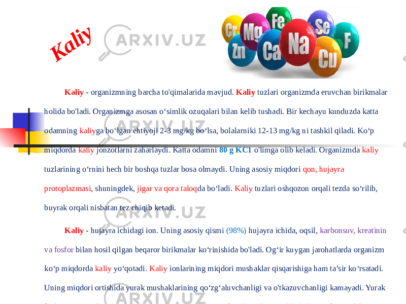 K a liyKaliy - organizmning barcha to&#39;qimalarida mavjud. Kaliy tuzlari organizmda eruvchan birikmalar holida bo&#39;ladi. Organizmga asosan o‘simlik ozuqalari bilan kelib tushadi. Bir kechayu kunduzda katta odamning kaliy ga bo‘lgan ehtiyoji 2-3 mg/kg bo‘lsa, bolalarniki 12-13 mg/kg ni tashkil qiladi. Ko‘p miqdorda kaliy jonzotlarni zaharlaydi. Katta odamni 80 g KC1 o&#39;limga olib keladi. Organizmda kaliy tuzlarining o‘rnini hech bir boshqa tuzlar bosa olmaydi. Uning asosiy miqdori qon, hujayra protoplazmasi , shuningdek, jigar va qora taloq da bo‘ladi. Kaliy tuzlari oshqozon orqali tezda so‘rilib, buyrak orqali nisbatan tez chiqib ketadi. Kaliy - hujayra ichidagi ion. Uning asosiy qismi (98%) hujayra ichida, oqsil, karbonsuv, kreatinin va fosfor bilan hosil qilgan beqaror birikmalar ko‘rinishida bo&#39;ladi. Og‘ir kuygan jarohatlarda organizm ko‘p miqdorda kaliy yo‘qotadi. Kaliy ionlarining miqdori mushaklar qisqarishiga ham ta’sir ko‘rsatadi. Uning miqdori ortishida yurak mushaklarining qo‘zg‘aluvchanligi va o&#39;tkazuvchanligi kamayadi. Yurak faoliyati to‘g‘ridan-to‘g‘ri kaliy ning konsentratsiyasiga bog‘liq. Shuningdek, kaliy asab impulslarining o‘tkazishda, fermentlar faoliyatini boshqarilishida ham ishtirok etadi. Uning yetishmovchiligi butun organizm a’zolari faoliyati va modda almashinuviga ta’sir ko‘rsatadi. 