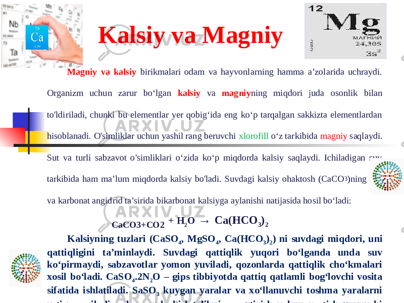 Kalsiy va Magniy Magniy va kalsiy birikmalari odam va hayvonlarning hamma a’zolarida uchraydi. Organizm uchun zarur bo‘lgan kalsiy va magniy ning miqdori juda osonlik bilan to&#39;ldiriladi, chunki bu elementlar yer qobig‘ida eng ko‘p tarqalgan sakkizta elementlardan hisoblanadi. O&#39;simliklar uchun yashil rang beruvchi xlorofill o‘z tarkibida magniy saqlaydi. Sut va turli sabzavot o&#39;simliklari o‘zida ko‘p miqdorda kalsiy saqlaydi. Ichiladigan suv tarkibida ham ma’lum miqdorda kalsiy bo&#39;ladi. Suvdagi kalsiy ohaktosh (CaCO 3 )ning suv va karbonat angidrid ta’sirida bikarbonat kalsiyga aylanishi natijasida hosil bo‘ladi: CaCO3+CO2 + H 2 O → Ca(HCO 3 ) 2 Kalsiyning tuzlari (CaSO 4 , MgSO 4 , Ca(HCO 3 ) 2 ) ni suvdagi miqdori, uni qattiqligini ta’minlaydi. Suvdagi qattiqlik yuqori bо‘lganda unda suv kо‘pirmaydi, sabzavotlar yomon yuviladi, qozonlarda qattiqlik chо‘kmalari xosil bо‘ladi. CaSO 4 .2N 2 O – gips tibbiyotda qattiq qatlamli bog‘lovchi vosita sifatida ishlatiladi. SaSO 3 kuygan yaralar va xо‘llanuvchi toshma yaralarni ustiga sepiladi, oshqozonda kislotalikni pasaytirish uchun va tish yuvuvchi kukun tarkibiga kо‘shiladi. CaC1 2 .6N 2 O qon oqishini tо‘xtatuvchi allergiyaga qarshi vosita sifatida qо‘llanadi.   