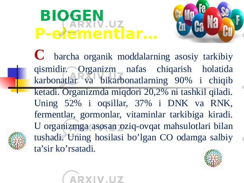  BIOGEN P-elementlar… C barcha organik moddalarning asosiy tarkibiy qismidir. Organizm nafas chiqarish holatida karbonatlar va bikarbonatlarning 90% i chiqib ketadi. Organizmda miqdori 20,2% ni tashkil qiladi. Uning 52% i oqsillar, 37% i DNK va RNK, fermentlar, gormonlar, vitaminlar tarkibiga kiradi. U organizmga asosan oziq-ovqat mahsulotlari bilan tushadi. Uning hosilasi bo’lgan CO odamga salbiy ta’sir ko’rsatadi. 