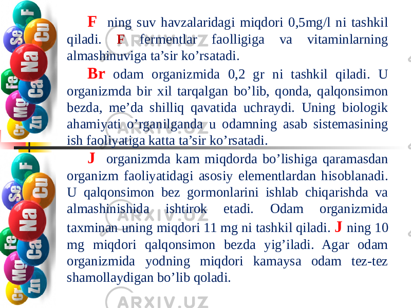 F ning suv havzalaridagi miqdori 0,5mg/l ni tashkil qiladi. F fermentlar faolligiga va vitaminlarning almashinuviga ta’sir ko’rsatadi. Br odam organizmida 0,2 gr ni tashkil qiladi. U organizmda bir xil tarqalgan bo’lib, qonda, qalqonsimon bezda, me’da shilliq qavatida uchraydi. Uning biologik ahamiyati o’rganilganda u odamning asab sistemasining ish faoliyatiga katta ta’sir ko’rsatadi. J organizmda kam miqdorda bo’lishiga qaramasdan organizm faoliyatidagi asosiy elementlardan hisoblanadi. U qalqonsimon bez gormonlarini ishlab chiqarishda va almashinishida ishtirok etadi. Odam organizmida taxminan uning miqdori 11 mg ni tashkil qiladi. J ning 10 mg miqdori qalqonsimon bezda yig’iladi. Agar odam organizmida yodning miqdori kamaysa odam tez-tez shamollaydigan bo’lib qoladi. 