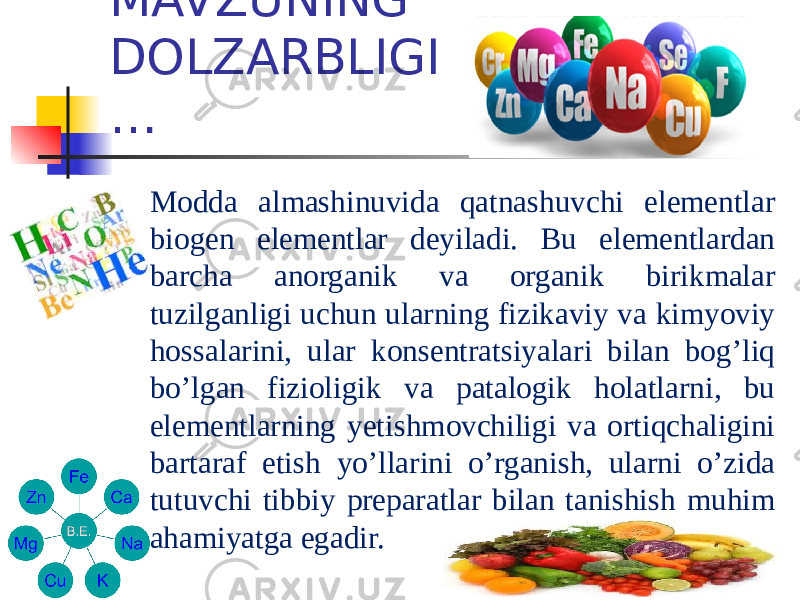 MAVZUNING DOLZARBLIGI … Modda almashinuvida qatnashuvchi elementlar biogen elementlar deyiladi. Bu elementlardan barcha anorganik va organik birikmalar tuzilganligi uchun ularning fizikaviy va kimyoviy hossalarini, ular konsentratsiyalari bilan bog’liq bo’lgan fizioligik va patalogik holatlarni, bu elementlarning yetishmovchiligi va ortiqchaligini bartaraf etish yo’llarini o’rganish, ularni o’zida tutuvchi tibbiy preparatlar bilan tanishish muhim ahamiyatga egadir. 