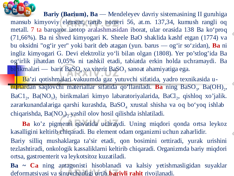  Bariy (Barium), Ba — Mendeleyev davriy sistemasining II guruhiga mansub kimyoviy element, tartib nomeri 56, at.m. 137,34, kumush rangli oq metall. 7 ta barqaror izotop aralashmasidan iborat, ular orasida 138 Ba koʻproq (71,66%). Ba ni shved kimyogari K. Sheele BaO shaklida kashf etgan (1774) va bu oksidni &#34;ogʻir yer&#34; yoki barit deb atagan (yun. barus — ogʻir soʻzidan), Ba ni ingliz kimyogari G. Devi elektroliz yoʻli bilan olgan (1808). Yer po’stlog’ida Ba ogʻirlik jihatdan 0,05% ni tashkil etadi, tabiatda erkin holda uchramaydi. Ba birikmalari — barit BaSO 4 va viterit BaSO 3 sanoat ahamiyatiga ega. Baʼzi qotishmalari vakuumda gaz yutuvchi sifatida, yadro texnikasida u- nurlardan saqlovchi materiallar sifatida qoʻllaniladi. Ba ning BaSO 3 , Ba(OH) 2 , BaC1 2 , Ba(NO 3 ) 2 birikmalari kimyo labaratoriyalarida, BaCl 2 , qishloq xo’jalik. zararkunandalariga qarshi kurashda, BaSO 4 xrustal shisha va oq boʻyoq ishlab chiqarishda, Ba(NO 3 ) 2 yashil olov hosil qilishda ishlatiladi. Ba ko’z pigmenti qavatida uchraydi. Uning miqdori qonda ortsa leykoz kasalligini keltirib chiqaradi. Bu element odam organizmi uchun zaharlidir. Bariy silliq mushaklarga ta’sir etadi, qon bosimini orttiradi, yurak urishini tezlashtiradi, onkologik kassaliklarni keltirib chiqaradi. Organizmda bariy miqdori ortsa, gastroenterit va leykotsitoz kuzatiladi. Ba ~ Ca ning antagonisti hisoblanadi va kalsiy yetishmasligidan suyaklar deformatsiyasi va sinuvchanligi ortib bariyli rahit rivojlanadi. 