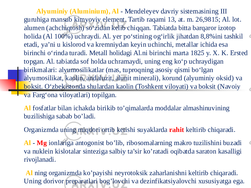   Alyuminiy (Aluminium), Al - Mendeleyev davriy sistemasining III guruhiga mansub kimyoviy element. Tartib raqami 13, at. m. 26,9815; Al. lot. alumen (achchiqtosh) so‘zidan kelib chiqqan. Tabiatda bitta barqaror izotop holida (Al 100%) uchraydi. Al. yer po‘stining og‘irlik jihatdan 8,8%ini tashkil etadi, ya’ni u kislorod va kremniydan keyin uchinchi, metallar ichida esa birinchi o‘rinda turadi. Metall holidagi Al.ni birinchi marta 1825 y. X. K. Ersted topgan. Al. tabiatda sof holda uchramaydi, uning eng ko‘p uchraydigan birikmalari: alyumosilikatlar (mas, tuproqning asosiy qismi bo‘lgan alyumosilikat, kaolin, andaluzit, alunit minerali), korund (alyuminiy oksid) va boksit. O‘zbekistonda shulardan kaolin (Toshkent viloyati) va boksit (Navoiy va Farg‘ona viloyatlari) topilgan.   Al fosfatlar bilan ichakda birikib to’qimalarda moddalar almashinuvining buzilishiga sabab bo’ladi.   Organizmda uning miqdori ortib ketishi suyaklarda rahit keltirib chiqaradi.   Al - Mg ionlariga antogonist bo’lib, ribosomalarning makro tuzilishini buzadi va nuklein kislotalar sinteziga salbiy ta’sir ko’ratadi oqibatda saraton kasalligi rivojlanadi.   Al ning organizmda ko’payishi neyrotoksik zaharlanishni keltirib chiqaradi. Uning dorivor preparatlari bog’lovchi va dezinfikatsiyalovchi xususiyatga ega. 