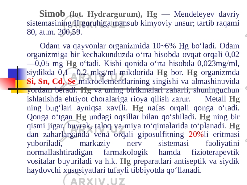 Simob (lot. Hydrargurum), Hg — Mendeleyev davriy sistemasining II guruhiga mansub kimyoviy unsur; tartib raqami 80, at.m. 200,59.   Odam va qayvonlar organizmida 10~6% Hg boʻladi. Odam organizmiga bir kechakunduzda oʻrta hisobda ovqat orqali 0,02 —0,05 mg Hg oʻtadi. Kishi qonida oʻrta hisobda 0,023mg/ml, siydikda 0,1—0,2 mkg/ml mikdorida Hg bor. Hg organizmda Si, Sn, Cd, Se mikroelementlarining singishi va almashinuvida yordam beradi. Hg va uning birikmalari zaharli, shuninguchun ishlatishda ehtiyot choralariga rioya qilish zarur. Metall Hg ning bugʻlari ayniqsa xavfli. Hg nafas orqali qonga oʻtadi. Qonga oʻtgan Hg undagi oqsillar bilan qoʻshiladi. Hg ning bir qismi jigar, buyrak, taloq va miya toʻqimalarida toʻplanadi. Hg dan zaharlarganda vena orqali giposulfitning 20% li eritmasi yuboriladi, markaziy nerv sistemasi faoliyatini normallashtiradigan farmakologik hamda fizioterapevtik vositalar buyuriladi va h.k. Hg preparatlari antiseptik va siydik haydovchi xususiyatlari tufayli tibbiyotda qoʻllanadi. 