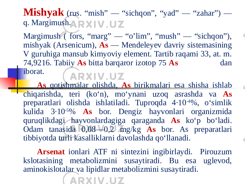   Mishyak (rus. “mish” — “sichqon”, “yad” — “zahar”) — q. Margimush. Margimush ( fors, “marg” — “o’lim”, “mush” — “sichqon”), mishyak (Arsenicum), As — Mendeleyev davriy sistemasining V guruhiga mansub kimyoviy element. Tartib raqami 33, at. m. 74,9216. Tabiiy As bitta barqaror izotop 75 As dan iborat.   As qotishmalar olishda, As birikmalari esa shisha ishlab chiqarishda, teri (koʻn), moʻynani uzoq asrashda va As preparatlari olishda ishlatiladi. Tuproqda 4∙10 -4 %, oʻsimlik kulida 3∙10 -5 % As bor. Dengiz hayvonlari organizmida quruqlikdagi hayvonlardagiga qaraganda As koʻp boʻladi. Odam tanasida 0,08—0,2 mg/kg As bor. As preparatlari tibbiyotda turli kasalliklarni davolashda qoʻllanadi.   Arsenat ionlari ATF ni sintezini ingibirlaydi. Pirouzum kslotasining metabolizmini susaytiradi. Bu esa uglevod, aminokislotalar va lipidlar metabolizmini susaytiradi. 