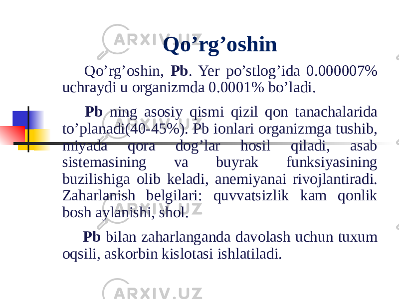 Qo’rg’oshin   Qo’rg’oshin, Pb . Yer po’stlog’ida 0.000007% uchraydi u organizmda 0.0001% bo’ladi.   Pb ning asosiy qismi qizil qon tanachalarida to’planadi(40-45%). Pb ionlari organizmga tushib, miyada qora dog’lar hosil qiladi, asab sistemasining va buyrak funksiyasining buzilishiga olib keladi, anemiyanai rivojlantiradi. Zaharlanish belgilari: quvvatsizlik kam qonlik bosh aylanishi, shol.   Pb bilan zaharlanganda davolash uchun tuxum oqsili, askorbin kislotasi ishlatiladi. 