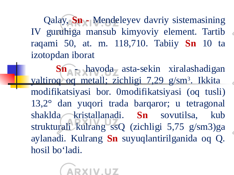  Qalay, Sn - Mendeleyev davriy sistemasining IV guruhiga mansub kimyoviy element. Tartib raqami 50, at. m. 118,710. Tabiiy Sn 10 ta izotopdan iborat Sn - havoda asta-sekin xiralashadigan yaltiroq oq metall; zichligi 7,29 g/sm 3 . Ikkita modifikatsiyasi bor. 0modifikatsiyasi (oq tusli) 13,2° dan yuqori trada barqaror; u tetragonal shaklda kristallanadi. Sn sovutilsa, kub strukturali kulrang ssQ (zichligi 5,75 g/sm3)ga aylanadi. Kulrang Sn suyuqlantirilganida oq Q. hosil boʻladi. 