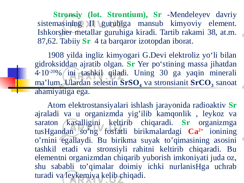  Stronsiy (lot. Strontium), Sr -Mendeleyev davriy sistemasining II guruhiga mansub kimyoviy element. Ishkorsher metallar guruhiga kiradi. Tartib rakami 38, at.m. 87,62. Tabiiy Sr 4 ta barqaror izotopdan iborat.   1908 yilda ingliz kimyogari G.Devi elektroliz yoʻli bilan gidroksiddan ajratib olgan. Sr Yer poʻstining massa jihatdan 4∙10 -20 % ini tashkil qiladi. Uning 30 ga yaqin minerali maʼlum. Ulardan selestin SrSO 4 va stronsianit SrCO 3 sanoat ahamiyatiga ega.   Atom elektrostansiyalari ishlash jarayonida radioaktiv Sr ajraladi va u organizmda yig’ilib kamqonlik , leykoz va saraton kasalligini keltirib chiqaradi. Sr organizmga tusHgandan so’ng fosfatli birikmalardagi Ca 2+ ionining o’rnini egallaydi. Bu birikma suyak to’qimasining asosini tashkil etadi va stronsiyli rahitni keltirib chiqaradi. Bu elementni organizmdan chiqarib yuborish imkoniyati juda oz, shu sababli to’qimalar doimiy ichki nurlanisHga uchrab turadi va leykemiya kelib chiqadi .  