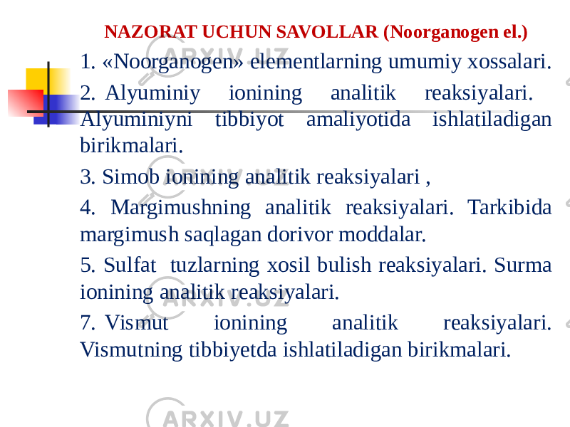 NAZORAT UCHUN SAVOLLAR (Noorganogen el.) 1. «Noorganogen» elementlarning umumiy xossalari. 2. Alyuminiy ionining analitik reaksiyalari. Alyuminiyni tibbiyot amaliyotida ishlatiladigan birikmalari. 3. Simob ionining analitik reaksiyalari , 4. Margimushning analitik reaksiyalari. Tarkibida margimush saqlagan dorivor moddalar. 5. Sulfat tuzlarning xosil bulish reaksiyalari. Surma ionining analitik reaksiyalari. 7. Vismut ionining analitik reaksiyalari. Vismutning tibbiyetda ishlatiladigan birikmalari. 