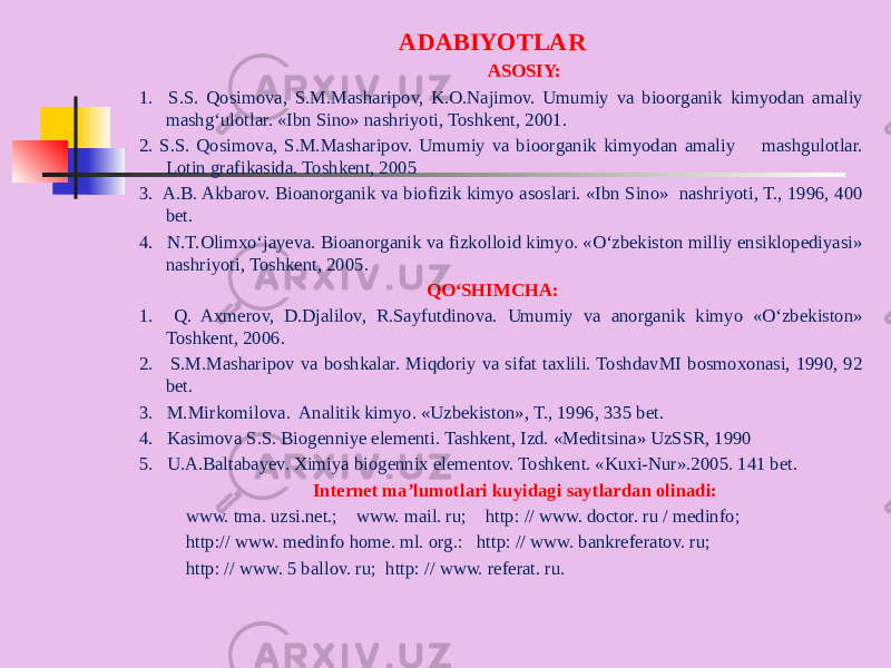 ADABIYOTLAR ASOSIY: 1. S.S. Qosimova, S.M.Masharipov, K.O.Najimov. Umumiy va bioorganik kimyodan amaliy mashg‘ulotlar. «Ibn Sino» nashriyoti, Toshkent, 2001. 2. S.S. Qosimova, S.M.Masharipov. Umumiy va bioorganik kimyodan amaliy mashgulotlar. Lotin grafikasida. Toshkent, 2005 3. A.B. Akbarov. Bioanorganik va biofizik kimyo asoslari. «Ibn Sino» nashriyoti, T., 1996, 400 bet. 4. N.T.Olimxо‘jayeva. Bioanorganik va fizkolloid kimyo. «О‘zbekiston milliy ensiklopediyasi» nashriyoti, Toshkent, 2005. QО‘SHIMCHA: 1. Q. Axmerov, D.Djalilov, R.Sayfutdinova. Umumiy va anorganik kimyo «О‘zbekiston» Toshkent, 2006. 2. S.M.Masharipov va boshkalar. Miqdoriy va sifat taxlili. ToshdavMI bosmoxonasi, 1990, 92 bet. 3. M.Mirkomilova. Analitik kimyo. «Uzbekiston», T., 1996, 335 bet. 4. Kasimova S.S. Biogenniye elementi. Tashkent, Izd. «Meditsina» UzSSR, 1990 5. U.A.Baltabayev. Ximiya biogennix elementov. Toshkent. «Kuxi-Nur».2005. 141 bet. Internet ma’lumotlari kuyidagi saytlardan olinadi: www. tma. uzsi.net.; www. mail. ru; http: // www. doctor. ru / medinfo; http:// www. medinfo home. ml. org.: http: // www. bankreferatov. ru; http: // www. 5 ballov. ru; http: // www. referat. ru. 