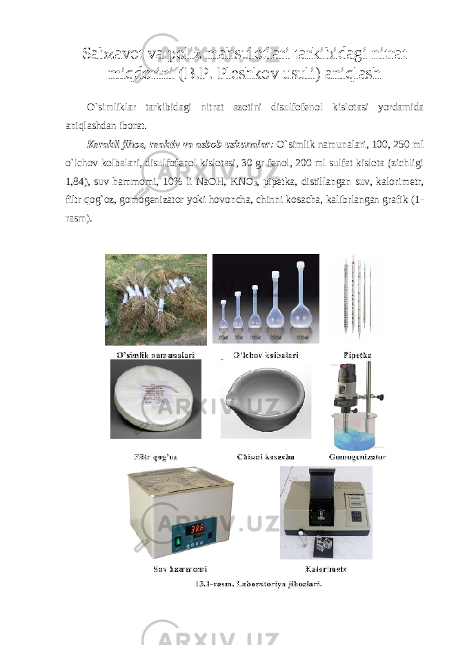 Sabzavоt va pоliz mahsulоtlari tarkibidagi nitrat miqdоrini (B.P. Pleshkоv usuli) aniqlash O`simliklar tarkibidagi nitrat azotini disulfofenol kislotasi yordamida aniqlashdan iborat. Kerakli jihoz, reaktiv va asbob uskunalar : O`simlik namunalari, 100, 250 ml o`lchov kolbalari, disulfofenol kislotasi, 30 gr fenol, 200 ml sulfat kislota (zichligi 1,84), suv hammomi, 10% li NaOH, KNO 3 , pipetka, distillangan suv, kalorimetr, filtr qog`oz, gomogenizator yoki hovoncha, chinni kosacha, kalibrlangan grafik (1- rasm). 