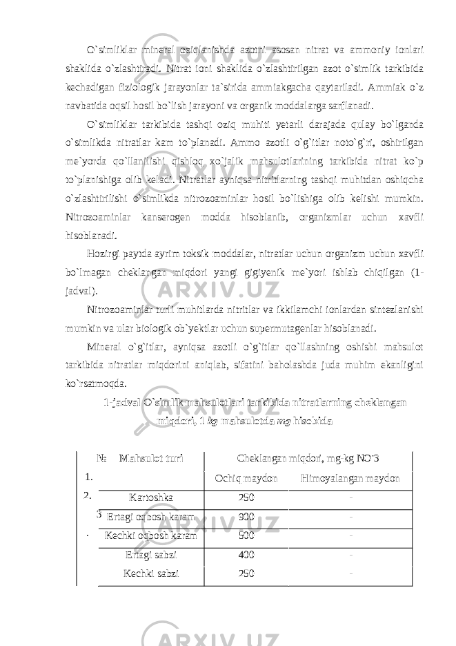 O`simliklar mineral oziqlanishda azotni asosan nitrat va ammoniy ionlari shaklida o`zlashtiradi. Nitrat ioni shaklida o`zlashtirilgan azot o`simlik tarkibida kechadigan fiziologik jarayonlar ta`sirida ammiakgacha qaytariladi. Ammiak o`z navbatida oqsil hosil bo`lish jarayoni va organik moddalarga sarflanadi. O`simliklar tarkibida tashqi oziq muhiti yetarli darajada qulay bo`lganda o`simlikda nitratlar kam to`planadi. Ammo azotli o`g`itlar noto`g`ri, oshirilgan me`yorda qo`llanilishi qishloq xo`jalik mahsulotlarining tarkibida nitrat ko`p to`planishiga olib keladi. Nitratlar ayniqsa nitritlarning tashqi muhitdan oshiqcha o`zlashtirilishi o`simlikda nitrozoaminlar hosil bo`lishiga olib kelishi mumkin. Nitrozoaminlar kanserogen modda hisoblanib, organizmlar uchun xavfli hisoblanadi. Hozirgi paytda ayrim toksik moddalar, nitratlar uchun organizm uchun xavfli bo`lmagan cheklangan miqdori yangi gigiyenik me`yori ishlab chiqilgan (1- jadval). Nitrozoaminlar turli muhitlarda nitritlar va ikkilamchi ionlardan sintezlanishi mumkin va ular biologik ob`yektlar uchun supermutagenlar hisoblanadi. Mineral o`g`itlar, ayniqsa azotli o`g`itlar qo`llashning oshishi mahsulot tarkibida nitratlar miqdorini aniqlab, sifatini baholashda juda muhim ekanligini ko`rsatmoqda. 1-jadval O`simlik mahsulotlari tarkibida nitratlarning cheklangan miqdori, 1 kg mahsulotda mg hisobida № 1. 2. 3 . Mahsulot turi Cheklangan miqdori, mg-kg NO - 3 Ochiq maydon Himoyalangan maydon Kartoshka 250 - Ertagi oqbosh karam 900 - Kechki oqbosh karam 500 - Ertagi sabzi 400 - Kechki sabzi 250 - 