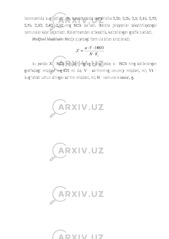 hammomida bug`latiladi. Bu kosachalarda tegishlicha 0,01; 0,05; 0,1; 0,15; 0,20; 0,25; 0,30; 0,40; 0,50 mg NO3 bo`ladi. Barcha jarayonlar tekshirilayotgan namunalar kabi bajariladi. Kalorimetrdan o`tkazilib, kalibrlangan grafik tuziladi. Natijani hisoblash: Natija quyidagi formula bilan aniqlanadi. bu yerda: X - NO3 miqdori mg-kg mahsulotda; a - NO3 ning kalibrlangan grafikdagi miqdori mg-100 ml da; V - so`rimning umumiy miqdori, ml; V1 - bug`latish uchun olingan so`rim miqdori, ml; N - namuna massasi, g. 