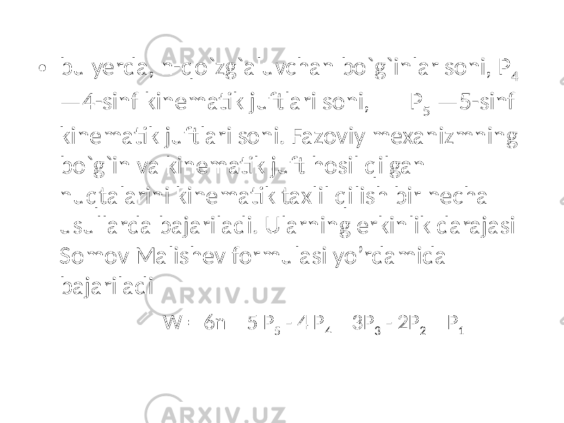 • bu yerda, n-qo`zg`aluvchan bo`g`inlar soni, P 4 —4-sinf kinematik juftlari soni, P 5 —5-sinf kinematik juftlari soni. Fazoviy mexanizmning bo`g`in va kinematik juft hosil qilgan nuqtalarini kinematik taxlil qilish bir necha usullarda bajariladi. Ularning erkinlik darajasi Somov Malishev formulasi yo’rdamida bajariladi W = 6n – 5 P 5 - 4 P 4 – 3P 3 - 2P 2 – P 1 