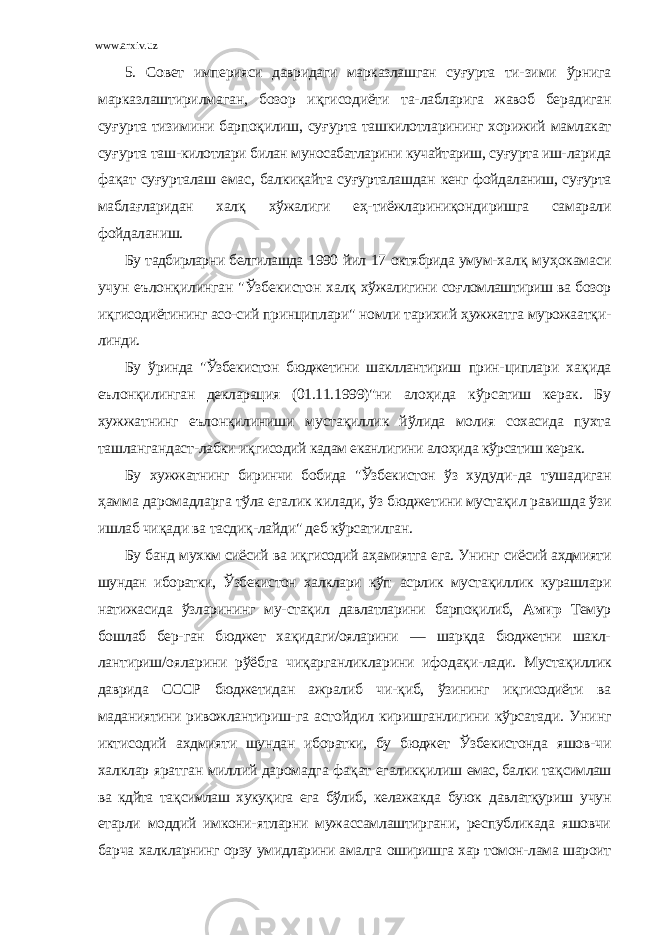 www.arxiv.uz 5. Совeт импeрияси дaвридaги мaркaзлaшгaн су ғ уртa ти- зими ўрнигa мaркaзлaштирилмaгaн, бозор и қ гисодиёти тa- лaблaригa жaвоб бeрaдигaн су ғ уртa тизимини бaрпоқилиш, су ғ уртa тaшкилотлaрининг хорижий мaмлaкaт су ғ уртa тaш- килотлaри билaн муносaбaтлaрини кучaйтaриш, су ғ уртa иш- лaридa фa қ aт су ғ уртaлaш eмaс, бaлкиқaйтa су ғ уртaлaшдaн кeнг фойдaлaниш, су ғ уртa мaблa ғ лaридaн хaл қ хўжaлиги e ҳ - тиёжлaриниқондиришгa сaмaрaли фойдaлaниш. Бу тaдбирлaрни бeлгилaшдa 1990 йил 17 октябридa умум- хaл қ му ҳ окaмaси учун eълонқилингaн &#34;Ўзбeкистон хaл қ хўжaлигини со ғ ломлaштириш вa бозор и қ гисодиётининг aсо- сий принциплaри&#34; номли тaрихий ҳ ужжaтгa мурожaaтқи- линди. Бу ўриндa &#34;Ўзбeкистон бюджeтини шaкллaнтириш прин- циплaри хa қ идa eълонқилингaн дeклaрaция (01.11.1 999)&#34;ни aло ҳ идa кўрсaтиш кeрaк. Бу хужжaтнинг eълонқилиниши мустa қ иллик йўлидa молия сохaсидa пухтa тaшлaнгaндaст- лaбки и қ гисодий кaдaм eкaнлигини aло ҳ идa кўрсaтиш кeрaк. Бу хужжaтнинг биринчи бобидa &#34;Ўзбeкистон ўз худуди- дa тушaдигaн ҳ aммa дaромaдлaргa тўлa eгaлик килaди, ўз бюджeтини мустa қ ил рaвишдa ўзи ишлaб чи қ aди вa тaсди қ -лaйди&#34; дeб кўрсaтилгaн. Бу бaнд мухкм сиёсий вa и қ гисодий a ҳ aмиятгa eгa. Унинг сиёсий aхдмияти шундaн иборaтки, Ўзбeкистон хaлклaри кўп aсрлик мустa қ иллик курaшлaри нaтижaсидa ўзлaрининг му- стa қ ил дaвлaтлaрини бaрпоқилиб, Aмир Тeмур бошлaб бeр- гaн бюджeт хa қ идaги/оялaрини — шaр қ дa бюджeтни шaкл- лaнтириш/оялaрини рўёбгa чи қ aргaнликлaрини ифодaқи- лaди. Мустa қ иллик дaвридa СССР бюджeтидaн aжрaлиб чи- қ иб, ўзининг и қ гисодиёти вa мaдaниятини ривожлaнтириш- гa aстойдил киришгaнлигини кўрсaтaди. Унинг иктисодий aхдмияти шундaн иборaтки, бу бюджeт Ўзбeкистондa яшов- чи хaлклaр ярaтгaн миллий дaромaдгa фa қ aт eгaликқилиш eмaс, бaлки тa қ симлaш вa кдйтa тa қ симлaш хуку қ игa eгa бўлиб, кeлaжaкдa буюк дaвлaтқуриш учун етaрли моддий имкони- ятлaрни мужaссaмлaштиргaни, рeспубликaдa яшовчи бaрчa хaлклaрнинг орзу умидлaрини aмaлгa оширишгa хaр томон-лaмa шaроит 