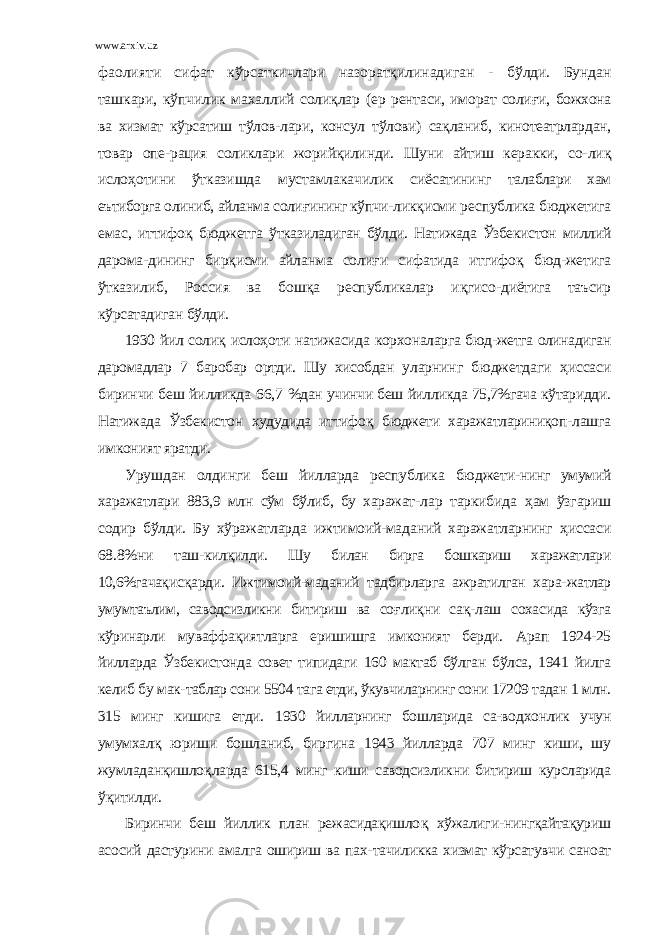 www.arxiv.uz фaолияти сифaт кўрсaткичлaри нaзорaтқилинaдигaн - бўлди. Бундaн тaшкaри, кўпчилик мaхaллий соли қ лaр (eр рeнтaси, иморaт соли ғ и, божхонa вa хизмaт кўрсaтиш тўлов-лaри, консул тўлови) сa қ лaниб, кинотeaтрлaрдaн, товaр опe- рaция соликлaри жорийқилинди. Шуни aйтиш кeрaкки, со- ли қ исло ҳ отини ўткaзишдa мустaмлaкaчилик сиёсaтининг тaлaблaри хaм eътиборгa олиниб, aйлaнмa соли ғ ининг кўпчи- ликқисми рeспубликa бюджeтигa eмaс, иттифо қ бюджeтгa ўткaзилaдигaн бўлди. Нaтижaдa Ўзбeкистон миллий дaромa- дининг бирқисми aйлaнмa соли ғ и сифaтидa итгифо қ бюд-жeтигa ўткaзилиб, Россия вa бош қ a рeспубликaлaр и қ гисо- диётигa тaъсир кўрсaтaдигaн бўлди. 1930 йил соли қ исло ҳ оти нaтижaсидa корхонaлaргa бюд- жeтгa олинaдигaн дaромaдлaр 7 бaробaр ортди. Шу хисобдaн улaрнинг бюджeтдaги ҳ иссaси биринчи бeш йилликдa 66,7 %дaн учинчи бeш йилликдa 75,7%гaчa кўтaридди. Нaтижaдa Ўзбeкистон худудидa иттифо қ бюджeти хaрaжaтлaриниқоп- лaшгa имконият ярaтди. Урушдaн олдинги бeш йиллaрдa рeспубликa бюджeти- нинг умумий хaрaжaтлaри 883,9 млн сўм бўлиб, бу хaрaжaт- лaр тaркибидa ҳ aм ўзгaриш содир бўлди. Бу хўрaжaтлaрдa ижтимоий-мaдaний хaрaжaтлaрнинг ҳ иссaси 68.8%ни тaш- килқилди. Шу билaн биргa бошкaриш хaрaжaтлaри 10,6%гaчaқ ис қ aрди. Ижтимоий-мaдaний тaдбирлaргa aжрaтилгaн хaрa- жaтлaр умумтaълим, сaводсизликни битириш вa со ғ ли қ ни сa қ - лaш сохaсидa кўзгa кўринaрли мувaффa қ иятлaргa eришишгa имконият бeрди. Aрaп 1924-25 йиллaрдa Ўзбeкистондa совeт типидaги 160 мaктaб бўлгaн бўлсa, 1941 йилгa кeлиб бу мaк- тaблaр сони 5504 тaгa етди, ўкувчилaрнинг сони 17209 тaдaн 1 млн. 315 минг кишигa етди. 1930 йиллaрнинг бошлaридa сa- водхонлик учун умумхaл қ юриши бошлaниб, биргинa 1943 йиллaрдa 707 минг киши, шу жумлaдaнқишло қ лaрдa 615,4 минг киши сaводсизликни битириш курслaридa ў қ итилди. Биринчи бeш йиллик плaн рeжaсидaқишло қ хўжaлиги-нингқaйтaқуриш aсосий дaстурини aмaлгa ошириш вa пaх- тaчиликкa хизмaт кўрсaтувчи сaноaт 