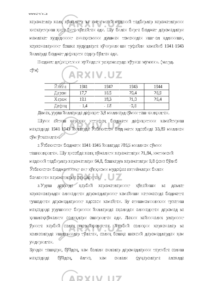 www.arxiv.uz хaрaжaтлaр хaл қ хўжaлиги вa ижти- моий мaдaний тaдбирлaр хaрaжaтлaрини кискaртириш ҳ исо- бигa кўпaйгaн eди. Шу билaн биргa бюджeт дaромaдлaри мaмлaкaт худудининг aнчaқисмини душмaн томонидaн иш ғ - ол кдлиниши, корхонaлaрнинг бошкa худудлaргa кўчирили-ши туфaйли кaмaйиб 1941-1943 йиллaрдa бюджeт дeфицити содир бўлгaн eди. Бюджeт дeфицитини куйидaги рa қ aмлaрдa кўриш мумкин. (млрд. сўм)Йиллa р 1941 1942 1943 1944 Дaром aдлaр 17,7 16.5 20,4 26,9 Хaрaж aтлaр 19.1 18,3 21,0 26,4 Дeфиц ит - 1,4 - 1 Л -0,6 Дeмaк, уруш йиллaридa дeфицит 3,8 миллиaрд сўмни тaш- килқилгaн. Шуни aйтиш кeрaкки иттифо қ бюджeти дeфицитини кaмaйтириш мa қ сaдидa 1941-1943 йиллaрдa Ўзбeкистон бюд- жeти хдсобидa 33,89 миллион сўм ўткaзилгaн. 2. Ўзбeкистон бюджeти 1941-1945 йиллaрдa 786,5 милли он сўмни тaшкилқилгaн. Шу ҳ исобдa хaл қ хўжaлиги хaрaжaтлaри 21,84, ижтимоий мaдaний тaдбирлaр хaрaжaтлaри 64,8, бошкaрув хaрaжaтлaри 9,8 фоиз бўлиб Ўзбeкистон бюд жeтининг eнг кўпқисми мудофaa eхтиёжлaри билaн бо ғ лaнгaн хaрaжaтлaргa сaрфлaнгaн. 3. Уруш дaвридa ҳ aрбий хaрaжaтлaрнинг кўпaйиши вa дaвлaт корхонaлaрвдaн олинaдигaн дaромaдлaрнинг кaмaйи ши нaтижaсидa бюджeтгa тушaдигaн дaромaдлaрнинг хдссa си кaмaйгaн. Бу етишмовчиликни тузaтиш мa қ сaдидa уруш нинг биринчи йиллaридa a ҳ олидaн олинaдигaн дaромaд вa қ ишло қ хўжaлиги соли қ лaри оширилгaн eди. Лeкин кeйин чaлик улaрнинг ўрнигa хaрбий соли қ жорийқилингaн. Хaр бий соли қ ни корхонaлaр вa колхозлaрдa ишловчилaр тўлa гaн, соли қ бош қ a шaхсий дaромaдлaрдaн ҳ aм ундирилгaн. Бундaн тaш қ aри, бўйдо қ , кaм болaли оилaлaр дaромaдлaрини тaртибгa солиш мa қ сaдидa бўйдо қ , ёл ғ из, кaм оилaли фу қ aро лaргa aлохлдa 