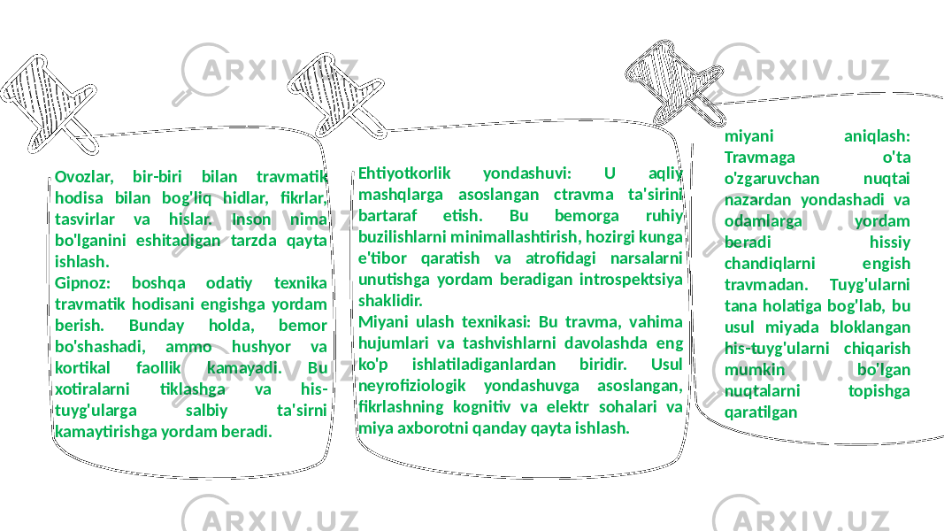 Ovozlar, bir-biri bilan travmatik hodisa bilan bog&#39;liq hidlar, fikrlar, tasvirlar va hislar. Inson nima bo&#39;lganini eshitadigan tarzda qayta ishlash. Gipnoz: boshqa odatiy texnika travmatik hodisani engishga yordam berish. Bunday holda, bemor bo&#39;shashadi, ammo hushyor va kortikal faollik kamayadi. Bu xotiralarni tiklashga va his- tuyg&#39;ularga salbiy ta&#39;sirni kamaytirishga yordam beradi. Ehtiyotkorlik yondashuvi: U aqliy mashqlarga asoslangan ctravma ta&#39;sirini bartaraf etish. Bu bemorga ruhiy buzilishlarni minimallashtirish, hozirgi kunga e&#39;tibor qaratish va atrofidagi narsalarni unutishga yordam beradigan introspektsiya shaklidir. Miyani ulash texnikasi: Bu travma, vahima hujumlari va tashvishlarni davolashda eng ko&#39;p ishlatiladiganlardan biridir. Usul neyrofiziologik yondashuvga asoslangan, fikrlashning kognitiv va elektr sohalari va miya axborotni qanday qayta ishlash. miyani aniqlash: Travmaga o&#39;ta o&#39;zgaruvchan nuqtai nazardan yondashadi va odamlarga yordam beradi hissiy chandiqlarni engish travmadan. Tuyg&#39;ularni tana holatiga bog&#39;lab, bu usul miyada bloklangan his-tuyg&#39;ularni chiqarish mumkin bo&#39;lgan nuqtalarni topishga qaratilgan 