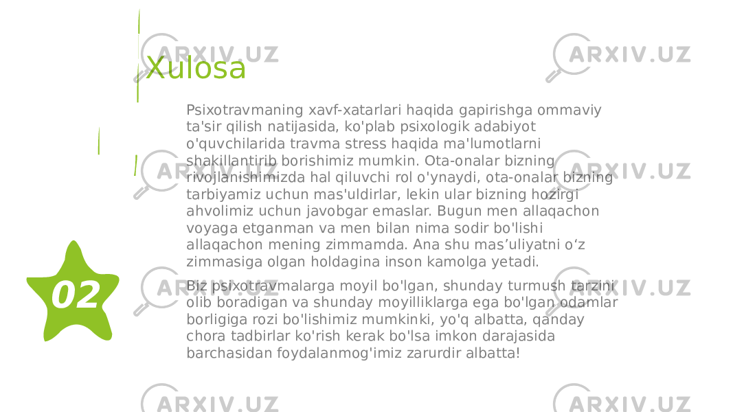 Xulosa Psixotravmaning xavf-xatarlari haqida gapirishga ommaviy ta&#39;sir qilish natijasida, ko&#39;plab psixologik adabiyot o&#39;quvchilarida travma stress haqida ma&#39;lumotlarni shakillantirib borishimiz mumkin. Ota-onalar bizning rivojlanishimizda hal qiluvchi rol o&#39;ynaydi, ota-onalar bizning tarbiyamiz uchun mas&#39;uldirlar, lekin ular bizning hozirgi ahvolimiz uchun javobgar emaslar. Bugun men allaqachon voyaga etganman va men bilan nima sodir bo&#39;lishi allaqachon mening zimmamda. Ana shu mas’uliyatni o‘z zimmasiga olgan holdagina inson kamolga yetadi. Biz psixotravmalarga moyil bo&#39;lgan, shunday turmush tarzini olib boradigan va shunday moyilliklarga ega bo&#39;lgan odamlar borligiga rozi bo&#39;lishimiz mumkinki, yo&#39;q albatta, qanday chora tadbirlar ko&#39;rish kerak bo&#39;lsa imkon darajasida barchasidan foydalanmog&#39;imiz zarurdir albatta!02 