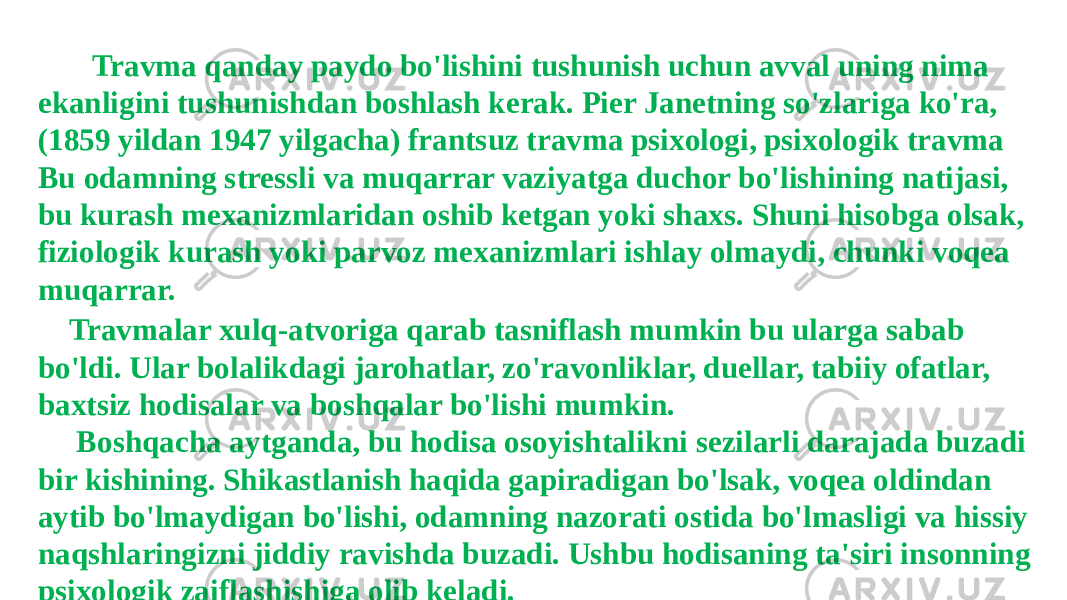  Travma qanday paydo bo&#39;lishini tushunish uchun avval uning nima ekanligini tushunishdan boshlash kerak. Pier Janetning so&#39;zlariga ko&#39;ra, (1859 yildan 1947 yilgacha) frantsuz travma psixologi, psixologik travma Bu odamning stressli va muqarrar vaziyatga duchor bo&#39;lishining natijasi, bu kurash mexanizmlaridan oshib ketgan yoki shaxs. Shuni hisobga olsak, fiziologik kurash yoki parvoz mexanizmlari ishlay olmaydi, chunki voqea muqarrar. Travmalar xulq-atvoriga qarab tasniflash mumkin bu ularga sabab bo&#39;ldi. Ular bolalikdagi jarohatlar, zo&#39;ravonliklar, duellar, tabiiy ofatlar, baxtsiz hodisalar va boshqalar bo&#39;lishi mumkin. Boshqacha aytganda, bu hodisa osoyishtalikni sezilarli darajada buzadi bir kishining. Shikastlanish haqida gapiradigan bo&#39;lsak, voqea oldindan aytib bo&#39;lmaydigan bo&#39;lishi, odamning nazorati ostida bo&#39;lmasligi va hissiy naqshlaringizni jiddiy ravishda buzadi. Ushbu hodisaning ta&#39;siri insonning psixologik zaiflashishiga olib keladi. 