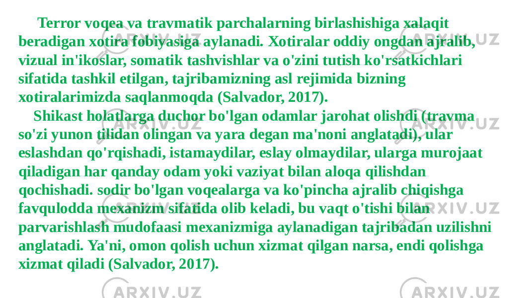  Terror voqea va travmatik parchalarning birlashishiga xalaqit beradigan xotira fobiyasiga aylanadi. Xotiralar oddiy ongdan ajralib, vizual in&#39;ikoslar, somatik tashvishlar va o&#39;zini tutish ko&#39;rsatkichlari sifatida tashkil etilgan, tajribamizning asl rejimida bizning xotiralarimizda saqlanmoqda (Salvador, 2017). Shikast holatlarga duchor bo&#39;lgan odamlar jarohat olishdi (travma so&#39;zi yunon tilidan olingan va yara degan ma&#39;noni anglatadi), ular eslashdan qo&#39;rqishadi, istamaydilar, eslay olmaydilar, ularga murojaat qiladigan har qanday odam yoki vaziyat bilan aloqa qilishdan qochishadi. sodir bo&#39;lgan voqealarga va ko&#39;pincha ajralib chiqishga favqulodda mexanizm sifatida olib keladi, bu vaqt o&#39;tishi bilan parvarishlash mudofaasi mexanizmiga aylanadigan tajribadan uzilishni anglatadi. Ya&#39;ni, omon qolish uchun xizmat qilgan narsa, endi qolishga xizmat qiladi (Salvador, 2017). 