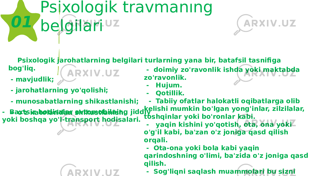 Psixologik travmanıng belgilari Psixologik jarohatlarning belgilari turlarning yana bir, batafsil tasnifiga bog&#39;liq. - mavjudlik; - jarohatlarning yo&#39;qolishi; - munosabatlarning shikastlanishi; - o&#39;z xatolaridan shikastlanish. 01 - Baxtsiz hodisalar avtomobilning jiddiy yoki boshqa yo&#39;l-transport hodisalari. - doimiy zo&#39;ravonlik ishda yoki maktabda zo&#39;ravonlik. - Hujum. - Qotillik. - Tabiiy ofatlar halokatli oqibatlarga olib kelishi mumkin bo&#39;lgan yong&#39;inlar, zilzilalar, toshqinlar yoki bo&#39;ronlar kabi. - yaqin kishini yo&#39;qotish, ota, ona yoki o&#39;g&#39;il kabi, ba&#39;zan o&#39;z joniga qasd qilish orqali. - Ota-ona yoki bola kabi yaqin qarindoshning o&#39;limi, ba&#39;zida o&#39;z joniga qasd qilish. - Sog&#39;liqni saqlash muammolari bu sizni uzoq vaqtdan beri tashvishga solgan. - O&#39;g&#39;irlangan. - O&#39;g&#39;irlash. 