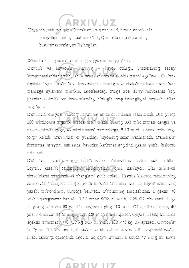  Tayanch tushunchalar: fotosintez, oziq zanjirlari, noyob va yo&#39;qolib borayotgan turlar, bioxilma-xillik, Qizil kitob, qo&#39;riqxonalar, buyurtmaxonalar, milliy bog&#39;lar. O&#39;simlik va hayvonot olamining sayyoramizdagi o&#39;rni. O&#39;simlik va hayvonlar YErning – hayot qobig&#39;i, biosferaning asosiy komponentlaridan bo&#39;lib, tabiiy resurslar orasida alohida o&#39;rinni egallaydi. Oqilona foydalanilganda o&#39;simlik va hayvonlar tiklanadigan va cheksiz mahsulot beradigan manbaga aylanishi mumkin. Biosferadagi o&#39;ziga xos tabiiy muvozanat ko&#39;p jihatdan o&#39;simlik va hayvonlarning biologik rang-barangligini saqlashi bilan bog&#39;liqdir. O&#39;simliklar dunyosi YErdagi hayotning birlamchi manbai hisoblanadi. Ular yiliga 380 mlrd.tonna organik modda hosil qiladi, buning 330 mlrd.tonnasi dengiz va okean o&#39;simliklariga, 40 mlrd.tonnasi o&#39;rmonlarga, 8-10 mlrd. tonnasi o&#39;tloqlarga to&#39;g&#39;ri keladi. O&#39;simliklar er yuzidagi hayotning asosi hisoblanadi. O&#39;simliklar fotosintez jarayoni natijasida havodan karbonat angidrid gazini yutib, kislorod chiqaradi. O&#39;simliklar havoni xushbo&#39;y hid, fitonsid deb ataluvchi uchuvchan moddalar bilan boyitib, kasallik tarqatuvchi bakteriyalarni qirib tashlaydi. Ular xilma-xil shovqinlarni so&#39;ndiradi va changlarni yutib qoladi. Havoda kislorod miqdorining doimo etarli darajada mavjud bo&#39;lib turishini ta&#39;minlab, kishilar hayoti uchun eng yaxshi mikroiqlimni vujudga keltiradi. Olimlarning aniqlashicha, 1 gektar 20 yoshli qarag&#39;ayzor har yili 9,35 tonna SO2 ni yutib, 7,25 O2 chiqaradi. 1 ga maydonga o&#39;rtacha 60 yoshli qarag&#39;ayzor yiliga 10 tonna O2 ajratib chiqarsa, 40 yoshli emanzor 14 tonnaga yaqin O2 ni ajratib chiqaradi. Quyoshli issiq kunlarda 1gektar o&#39;rmonzor 220-230 kg SO2 ni yutib, 180-220 kg O2 ajratadi. O&#39;rmonlar tabiiy muhitni tozalovchi, atmosfera va gidrosfera muvozanatini saqlovchi vosita. Hisoblashlarga qaraganda 1gektar oq qayin o&#39;rmoni 1 kunda 47 ming litr suvni 