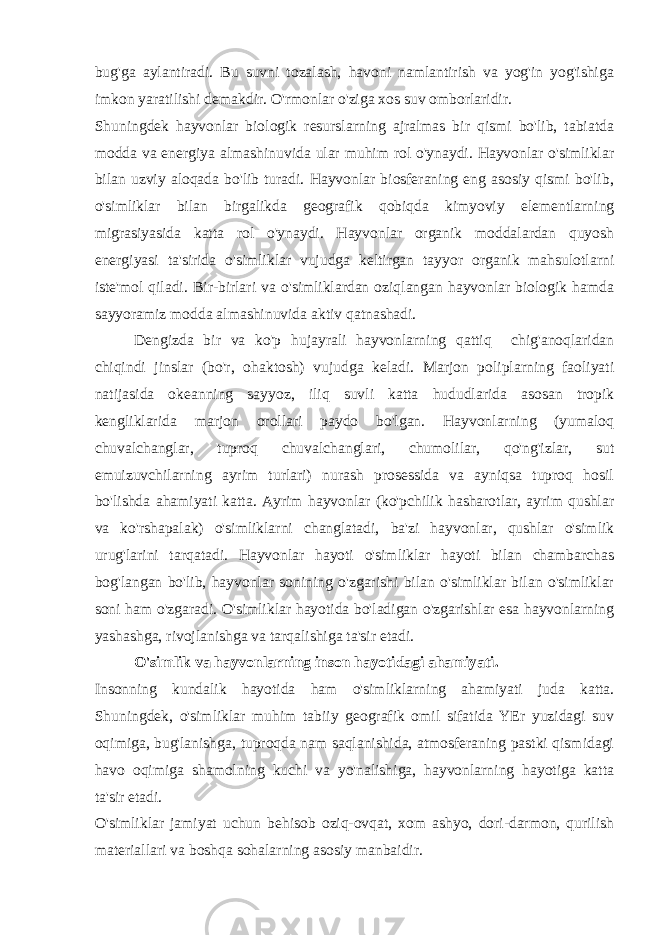 bug&#39;ga aylantiradi. Bu suvni tozalash, havoni namlantirish va yog&#39;in yog&#39;ishiga imkon yaratilishi demakdir. O&#39;rmonlar o&#39;ziga xos suv omborlaridir. Shuningdek hayvonlar biologik resurslarning ajralmas bir qismi bo&#39;lib, tabiatda modda va energiya almashinuvida ular muhim rol o&#39;ynaydi. Hayvonlar o&#39;simliklar bilan uzviy aloqada bo&#39;lib turadi. Hayvonlar biosferaning eng asosiy qismi bo&#39;lib, o&#39;simliklar bilan birgalikda geografik qobiqda kimyoviy elementlarning migrasiyasida katta rol o&#39;ynaydi. Hayvonlar organik moddalardan quyosh energiyasi ta&#39;sirida o&#39;simliklar vujudga keltirgan tayyor organik mahsulotlarni iste&#39;mol qiladi. Bir-birlari va o&#39;simliklardan oziqlangan hayvonlar biologik hamda sayyoramiz modda almashinuvida aktiv qatnashadi. Dengizda bir va ko&#39;p hujayrali hayvonlarning qattiq chig&#39;anoqlaridan chiqindi jinslar (bo&#39;r, ohaktosh) vujudga keladi. Marjon poliplarning faoliyati natijasida okeanning sayyoz, iliq suvli katta hududlarida asosan tropik kengliklarida marjon orollari paydo bo&#39;lgan. Hayvonlarning (yumaloq chuvalchanglar, tuproq chuvalchanglari, chumolilar, qo&#39;ng&#39;izlar, sut emuizuvchilarning ayrim turlari) nurash prosessida va ayniqsa tuproq hosil bo&#39;lishda ahamiyati katta. Ayrim hayvonlar (ko&#39;pchilik hasharotlar, ayrim qushlar va ko&#39;rshapalak) o&#39;simliklarni changlatadi, ba&#39;zi hayvonlar, qushlar o&#39;simlik urug&#39;larini tarqatadi. Hayvonlar hayoti o&#39;simliklar hayoti bilan chambarchas bog&#39;langan bo&#39;lib, hayvonlar sonining o&#39;zgarishi bilan o&#39;simliklar bilan o&#39;simliklar soni ham o&#39;zgaradi. O&#39;simliklar hayotida bo&#39;ladigan o&#39;zgarishlar esa hayvonlarning yashashga, rivojlanishga va tarqalishiga ta&#39;sir etadi. O&#39;simlik va hayvonlarning inson hayotidagi ahamiyati. Insonning kundalik hayotida ham o&#39;simliklarning ahamiyati juda katta. Shuningdek, o&#39;simliklar muhim tabiiy geografik omil sifatida YEr yuzidagi suv oqimiga, bug&#39;lanishga, tuproqda nam saqlanishida, atmosferaning pastki qismidagi havo oqimiga shamolning kuchi va yo&#39;nalishiga, hayvonlarning hayotiga katta ta&#39;sir etadi. O&#39;simliklar jamiyat uchun behisob oziq-ovqat, xom ashyo, dori-darmon, qurilish materiallari va boshqa sohalarning asosiy manbaidir. 