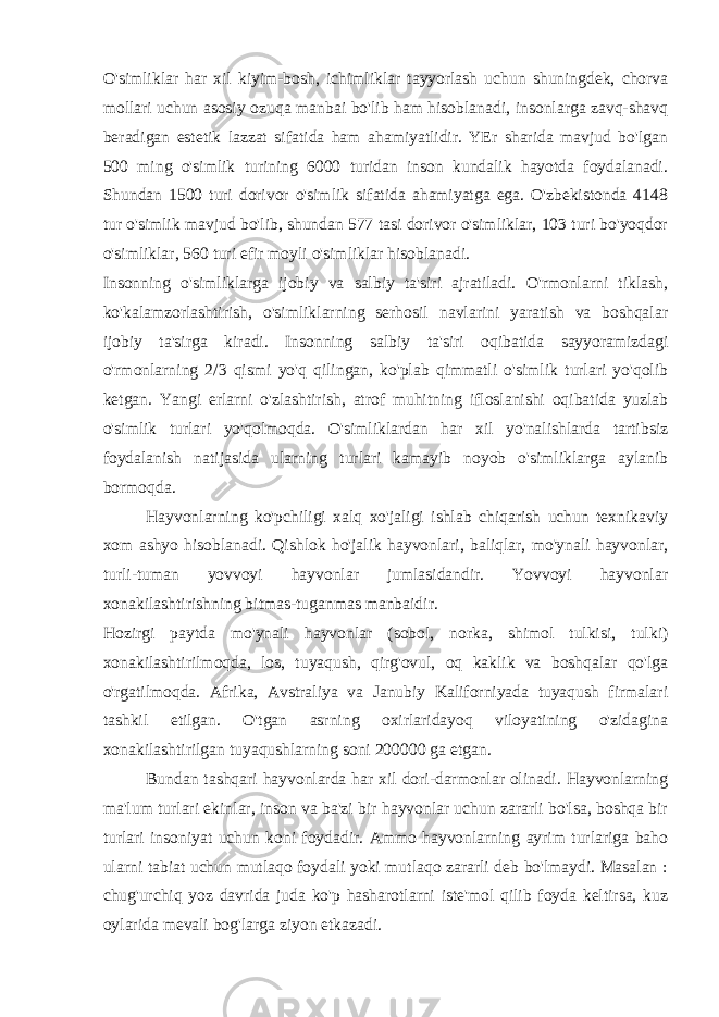 O&#39;simliklar har xil kiyim-bosh, ichimliklar tayyorlash uchun shuningdek, chorva mollari uchun asosiy ozuqa manbai bo&#39;lib ham hisoblanadi, insonlarga zavq-shavq beradigan estetik lazzat sifatida ham ahamiyatlidir. YEr sharida mavjud bo&#39;lgan 500 ming o&#39;simlik turining 6000 turidan inson kundalik hayotda foydalanadi. Shundan 1500 turi dorivor o&#39;simlik sifatida ahamiyatga ega. O&#39;zbekistonda 4148 tur o&#39;simlik mavjud bo&#39;lib, shundan 577 tasi dorivor o&#39;simliklar, 103 turi bo&#39;yoqdor o&#39;simliklar, 560 turi efir moyli o&#39;simliklar hisoblanadi. Insonning o&#39;simliklarga ijobiy va salbiy ta&#39;siri ajratiladi. O&#39;rmonlarni tiklash, ko&#39;kalamzorlashtirish, o&#39;simliklarning serhosil navlarini yaratish va boshqalar ijobiy ta&#39;sirga kiradi. Insonning salbiy ta&#39;siri oqibatida sayyoramizdagi o&#39;rmonlarning 2/3 qismi yo&#39;q qilingan, ko&#39;plab qimmatli o&#39;simlik turlari yo&#39;qolib ketgan. Yangi erlarni o&#39;zlashtirish, atrof muhitning ifloslanishi oqibatida yuzlab o&#39;simlik turlari yo&#39;qolmoqda. O&#39;simliklardan har xil yo&#39;nalishlarda tartibsiz foydalanish natijasida ularning turlari kamayib noyob o&#39;simliklarga aylanib bormoqda. Hayvonlarning ko&#39;pchiligi xalq xo&#39;jaligi ishlab chiqarish uchun texnikaviy xom ashyo hisoblanadi. Qishlok ho&#39;jalik hayvonlari, baliqlar, mo&#39;ynali hayvonlar, turli-tuman yovvoyi hayvonlar jumlasidandir. Yovvoyi hayvonlar xonakilashtirishning bitmas-tuganmas manbaidir. Hozirgi paytda mo&#39;ynali hayvonlar (sobol, norka, shimol tulkisi, tulki) xonakilashtirilmoqda, los, tuyaqush, qirg&#39;ovul, oq kaklik va boshqalar qo&#39;lga o&#39;rgatilmoqda. Afrika, Avstraliya va Janubiy Kaliforniyada tuyaqush firmalari tashkil etilgan. O&#39;tgan asrning oxirlaridayoq viloyatining o&#39;zidagina xonakilashtirilgan tuyaqushlarning soni 200000 ga etgan. Bundan tashqari hayvonlarda har xil dori-darmonlar olinadi. Hayvonlarning ma&#39;lum turlari ekinlar, inson va ba&#39;zi bir hayvonlar uchun zararli bo&#39;lsa, boshqa bir turlari insoniyat uchun koni foydadir. Ammo hayvonlarning ayrim turlariga baho ularni tabiat uchun mutlaqo foydali yoki mutlaqo zararli deb bo&#39;lmaydi. Masalan : chug&#39;urchiq yoz davrida juda ko&#39;p hasharotlarni iste&#39;mol qilib foyda keltirsa, kuz oylarida mevali bog&#39;larga ziyon etkazadi. 