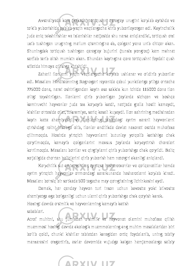 Avstraliyada kora (kakadu) to&#39;tiqushni qarag&#39;ay urug&#39;ini ko&#39;plab eyishda va to&#39;kib yuborishida ayblab yaqin vaqtlargacha kirib yuborilayotgan edi. Keyinchalik juda aniq tekshirishlar va izlanishlar natijasida shu narsa aniqlandiki, to&#39;tiqush o&#39;zi uzib tushirgan urug&#39;ning ma&#39;lum qisminigina eb, qolgani yana unib chiqar ekan. Shuningdek to&#39;tiqush tushirgan qarag&#39;ay bujurini (tunsiz yong&#39;oq) kam mehnat sarflab terib olish mumkin ekan. Shundan keyingina qora to&#39;tiqushni foydali qush sifatida himoya qilishga kirishildi. Zaharli ilonlarni yaqin vaqtlargacha ko&#39;plab ushlanar va o&#39;ldirib yuborilar edi. Masalan: Hindistonning Ragnogari rayonida qabul punktlariga yiliga o&#39;rtacha 225000 dona, narxi oshirilgandan keyin esa sakkiz kun ichida 115000 dona ilon o&#39;ligi topshirilgan. Ilonlarni qirib yuborilgan joylarda sichqon va boshqa kemiruvchi hayvonlar juda tez ko&#39;payib ketdi, natijada g&#39;alla hosili kamaydi, kishilar o&#39;rtasida o&#39;lat, tuleremiya, sariq kasali kupaydi. Ilon zahrining medisinadan keyin katta ahamiyatini va ilonlarning tabiatdagi ayrim zararli hayvonlarni qirishdagi rolini hisobga olib, ilonlar endilikda davlat nazorati ostida muhofaza qilinmoqda. Hozirda yirtqich hayvonlarni butunlay yo&#39;qolib ketishiga chek qo&#39;yilmoqda, kamayib qolganlarini maxsus joylarda ko&#39;paytirish choralari ko&#39;rilmoqda. Masalan: bo&#39;rilar va qirg&#39;iylarni qirib yuborishga chek qo&#39;yildi. Baliq xo&#39;jaligida cho&#39;rtan baliqlarini qirib yuborish ham noto&#39;g&#39;ri ekanligi aniqlandi. Ko&#39;pchilik sut emizuvchilar, ayniqsa hasharotxo&#39;rlar va qo&#39;lqanotlilar hamda ayrim yirtqich hayvonlar o&#39;rmondagi zararkunanda hasharotlarni ko&#39;plab kiradi. Masalan: bo&#39;rsiq bir so&#39;tkada 500 tagacha may qo&#39;ng&#39;izining lichinkasini eydi. Demak, har qanday hayvon turi inson uchun bevosita yoki bilvosita ahamiyatga ega bo&#39;lganligi uchun ularni qirib yuborishga chek qo&#39;yish kerak. Hozirgi davrda o&#39;simlik va hayvonlarning kamayib ketish sabablari. Atrof muhitni, shu jumladan o&#39;simlik va hayvonot olamini muhofaza qilish muammosi hozirgi davrda ekologik muammolarning eng muhim masalalaridan biri bo&#39;lib qoldi, chunki kishilar tabiatdan keragidan ortiq foydalanib, uning tabiiy manzarasini o&#39;zgartirib, asrlar davomida vujudga kelgan hamjamoalarga salbiy 