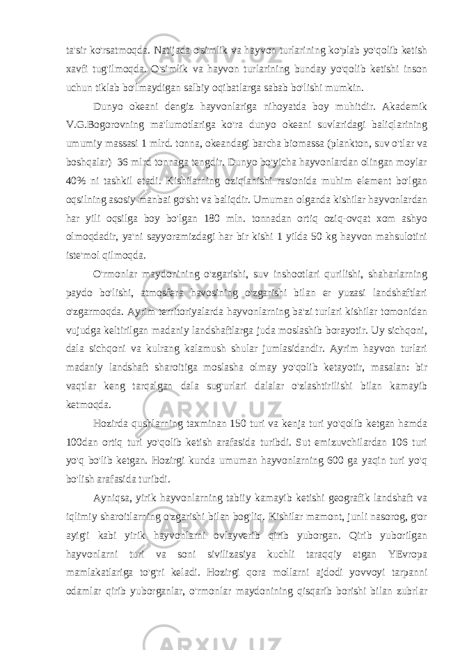 ta&#39;sir ko&#39;rsatmoqda. Natijada o&#39;simlik va hayvon turlarining ko&#39;plab yo&#39;qolib ketish xavfi tug&#39;ilmoqda. O&#39;simlik va hayvon turlarining bunday yo&#39;qolib ketishi inson uchun tiklab bo&#39;lmaydigan salbiy oqibatlarga sabab bo&#39;lishi mumkin. Dunyo okeani dengiz hayvonlariga nihoyatda boy muhitdir. Akademik V.G.Bogorovning ma&#39;lumotlariga ko&#39;ra dunyo okeani suvlaridagi baliqlarining umumiy massasi 1 mlrd. tonna, okeandagi barcha biomassa (plankton, suv o&#39;tlar va boshqalar) 36 mlrd tonnaga tengdir. Dunyo bo&#39;yicha hayvonlardan olingan moylar 40% ni tashkil etadi. Kishilarning oziqlanishi rasionida muhim element bo&#39;lgan oqsilning asosiy manbai go&#39;sht va baliqdir. Umuman olganda kishilar hayvonlardan har yili oqsilga boy bo&#39;lgan 180 mln. tonnadan ortiq oziq-ovqat xom ashyo olmoqdadir, ya&#39;ni sayyoramizdagi har bir kishi 1 yilda 50 kg hayvon mahsulotini iste&#39;mol qilmoqda. O&#39;rmonlar maydonining o&#39;zgarishi, suv inshootlari qurilishi, shaharlarning paydo bo&#39;lishi, atmosfera havosining o&#39;zgarishi bilan er yuzasi landshaftlari o&#39;zgarmoqda. Ayrim territoriyalarda hayvonlarning ba&#39;zi turlari kishilar tomonidan vujudga keltirilgan madaniy landshaftlarga juda moslashib borayotir. Uy sichqoni, dala sichqoni va kulrang kalamush shular jumlasidandir. Ayrim hayvon turlari madaniy landshaft sharoitiga moslasha olmay yo&#39;qolib ketayotir, masalan: bir vaqtlar keng tarqalgan dala sug&#39;urlari dalalar o&#39;zlashtirilishi bilan kamayib ketmoqda. Hozirda qushlarning taxminan 150 turi va kenja turi yo&#39;qolib ketgan hamda 100dan ortiq turi yo&#39;qolib ketish arafasida turibdi. Sut emizuvchilardan 106 turi yo&#39;q bo&#39;lib ketgan. Hozirgi kunda umuman hayvonlarning 600 ga yaqin turi yo&#39;q bo&#39;lish arafasida turibdi. Ayniqsa, yirik hayvonlarning tabiiy kamayib ketishi geografik landshaft va iqlimiy sharoitlarning o&#39;zgarishi bilan bog&#39;liq. Kishilar mamont, junli nasorog, g&#39;or ayig&#39;i kabi yirik hayvonlarni ovlayverib qirib yuborgan. Qirib yuborilgan hayvonlarni turi va soni sivilizasiya kuchli taraqqiy etgan YEvropa mamlakatlariga to&#39;g&#39;ri keladi. Hozirgi qora mollarni ajdodi yovvoyi tarpanni odamlar qirib yuborganlar, o&#39;rmonlar maydonining qisqarib borishi bilan zubrlar 