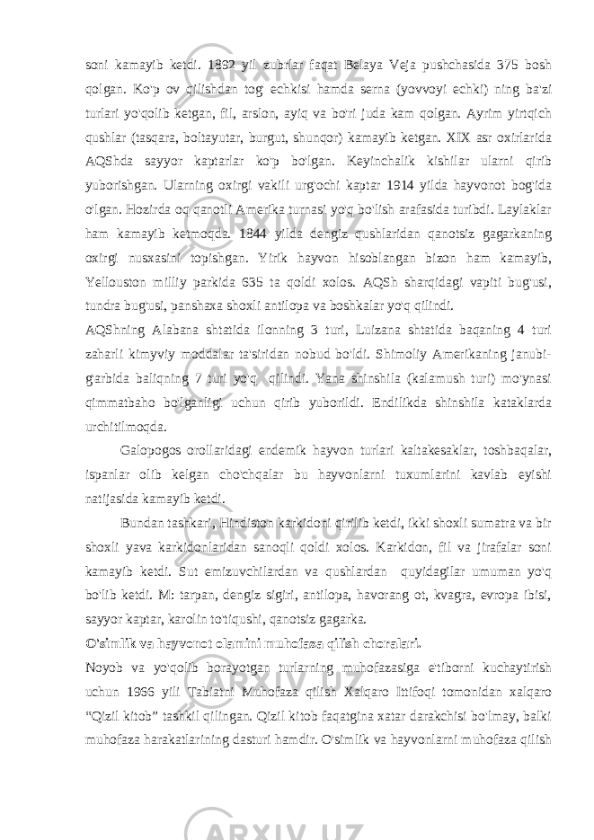 soni kamayib ketdi. 1892 yil zubrlar faqat Belaya Veja pushchasida 375 bosh qolgan. Ko&#39;p ov qilishdan tog&#39; echkisi hamda serna (yovvoyi echki) ning ba&#39;zi turlari yo&#39;qolib ketgan, fil, arslon, ayiq va bo&#39;ri juda kam qolgan. Ayrim yirtqich qushlar (tasqara, boltayutar, burgut, shunqor) kamayib ketgan. XIX asr oxirlarida AQShda sayyor kaptarlar ko&#39;p bo&#39;lgan. Keyinchalik kishilar ularni qirib yuborishgan. Ularning oxirgi vakili urg&#39;ochi kaptar 1914 yilda hayvonot bog&#39;ida o&#39;lgan. Hozirda oq qanotli Amerika turnasi yo&#39;q bo&#39;lish arafasida turibdi. Laylaklar ham kamayib ketmoqda. 1844 yilda dengiz qushlaridan qanotsiz gagarkaning oxirgi nusxasini topishgan. Yirik hayvon hisoblangan bizon ham kamayib, Yellouston milliy parkida 635 ta qoldi xolos. AQSh sharqidagi vapiti bug&#39;usi, tundra bug&#39;usi, panshaxa shoxli antilopa va boshkalar yo&#39;q qilindi. AQShning Alabana shtatida ilonning 3 turi, Luizana shtatida baqaning 4 turi zaharli kimyviy moddalar ta&#39;siridan nobud bo&#39;ldi. Shimoliy Amerikaning janubi- g&#39;arbida baliqning 7 turi yo&#39;q qilindi. Yana shinshila (kalamush turi) mo&#39;ynasi qimmatbaho bo&#39;lganligi uchun qirib yuborildi. Endilikda shinshila kataklarda urchitilmoqda. Galopogos orollaridagi endemik hayvon turlari kaltakesaklar, toshbaqalar, ispanlar olib kelgan cho&#39;chqalar bu hayvonlarni tuxumlarini kavlab eyishi natijasida kamayib ketdi. Bundan tashkari, Hindiston karkidoni qirilib ketdi, ikki shoxli sumatra va bir shoxli yava karkidonlaridan sanoqli qoldi xolos. Karkidon, fil va jirafalar soni kamayib ketdi. Sut emizuvchilardan va qushlardan quyidagilar umuman yo&#39;q bo&#39;lib ketdi. M: tarpan, dengiz sigiri, antilopa, havorang ot, kvagra, evropa ibisi, sayyor kaptar, karolin to&#39;tiqushi, qanotsiz gagarka. O&#39;simlik va hayvonot olamini muhofaza qilish choralari. Noyob va yo&#39;qolib borayotgan turlarning muhofazasiga e&#39;tiborni kuchaytirish uchun 1966 yili Tabiatni Muhofaza qilish Xalqaro Ittifoqi tomonidan xalqaro “Qizil kitob” tashkil qilingan. Qizil kitob faqatgina xatar darakchisi bo&#39;lmay, balki muhofaza harakatlarining dasturi hamdir. O&#39;simlik va hayvonlarni muhofaza qilish 