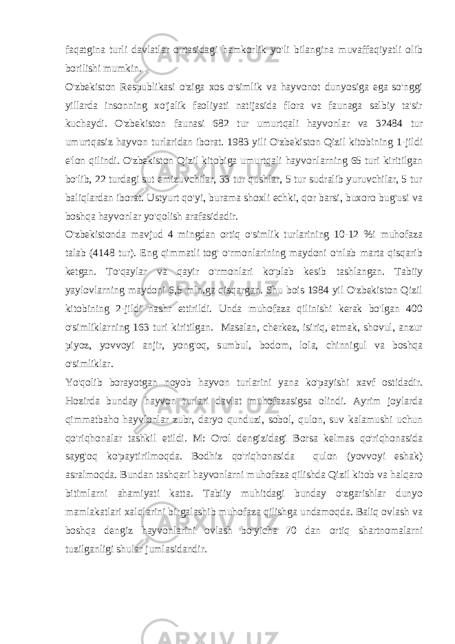 faqatgina turli davlatlar o&#39;rtasidagi hamkorlik yo&#39;li bilangina muvaffaqiyatli olib borilishi mumkin. O&#39;zbekiston Respublikasi o&#39;ziga xos o&#39;simlik va hayvonot dunyosiga ega so&#39;nggi yillarda insonning xo&#39;jalik faoliyati natijasida flora va faunaga salbiy ta&#39;sir kuchaydi. O&#39;zbekiston faunasi 682 tur umurtqali hayvonlar va 32484 tur umurtqasiz hayvon turlaridan iborat. 1983 yili O&#39;zbekiston Qizil kitobining 1-jildi e&#39;lon qilindi. O&#39;zbekiston Qizil kitobiga umurtqali hayvonlarning 65 turi kiritilgan bo&#39;lib, 22 turdagi sut emizuvchilar, 33 tur qushlar, 5 tur sudralib yuruvchilar, 5 tur baliqlardan iborat. Ustyurt qo&#39;yi, burama shoxli echki, qor barsi, buxoro bug&#39;usi va boshqa hayvonlar yo&#39;qolish arafasidadir. O&#39;zbekistonda mavjud 4 mingdan ortiq o&#39;simlik turlarining 10-12 %i muhofaza talab (4148 tur). Eng qimmatli tog&#39; o&#39;rmonlarining maydoni o&#39;nlab marta qisqarib ketgan. To&#39;qaylar va qayir o&#39;rmonlari ko&#39;plab kesib tashlangan. Tabiiy yaylovlarning maydoni 6,5 mln.ga qisqargan. Shu bois 1984 yil O&#39;zbekiston Qizil kitobining 2-jildi nashr ettirildi. Unda muhofaza qilinishi kerak bo&#39;lgan 400 o&#39;simliklarning 163 turi kiritilgan. Masalan, cherkez, isiriq, etmak, shovul, anzur piyoz, yovvoyi anjir, yong&#39;oq, sumbul, bodom, lola, chinnigul va boshqa o&#39;simliklar. Yo&#39;qolib borayotgan noyob hayvon turlarini yana ko&#39;payishi xavf ostidadir. Hozirda bunday hayvon turlari davlat muhofazasigsa olindi. Ayrim joylarda qimmatbaho hayvlonlar zubr, daryo qunduzi, sobol, qulon, suv kalamushi uchun qo&#39;riqhonalar tashkil etildi. M: Orol dengizidagi Borsa kelmas qo&#39;riqhonasida sayg&#39;oq ko&#39;paytirilmoqda. Bodhiz qo&#39;riqhonasida qulon (yovvoyi eshak) asralmoqda. Bundan tashqari hayvonlarni muhofaza qilishda Qizil kitob va halqaro bitimlarni ahamiyati katta. Tabiiy muhitdagi bunday o&#39;zgarishlar dunyo mamlakatlari xalqlarini birgalashib muhofaza qilishga undamoqda. Baliq ovlash va boshqa dengiz hayvonlarini ovlash bo&#39;yicha 70 dan ortiq shartnomalarni tuzilganligi shular jumlasidandir. 