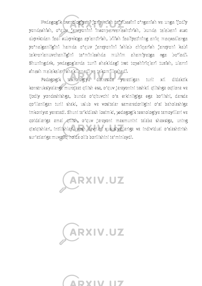 Pedagogik texnologiyani joriy etish tajribasini o’rganish va unga ijodiy yondashish, o’quv jarayonini insonparvarlashtirish, bunda talabani sust obyektdan faol subyektga aylantirish, bilish faoliyatining aniq maqsadlarga yo’nalganligini hamda o’quv jarayonini ishlab chiqarish jarayoni kabi takrorlanuvchanligini ta’minlashda muhim ahamiyatga ega bo’ladi. Shuningdek, pedagoglarda turli shakldagi test topshiriqlari tuzish, ularni sinash malakalari shakllanadi va takomillashadi. Pedagogik texnologiya doirasida yaratilgan turli xil didaktik konstruksiyalarga murojaat qilish esa, o’quv jarayonini tashkil qilishga oqilona va ijodiy yondashishga, bunda o’qituvchi o’z erkinligiga ega bo’lishi, darsda qo’llanilgan turli shakl, uslub va vositalar samaradorligini o’zi baholashiga imkoniyat yaratadi. Shuni ta’kidlash lozimki, pedagogik texnologiya tamoyillari va qoidalariga amal qilish, o’quv jarayoni mazmunini talaba shaxsiga, uning qiziqishlari, intilishlari, yosh davrlari xususiyatlariga va individual o’zlashtirish sur’atlariga muvofiq holda olib borilishini ta’minlaydi. 