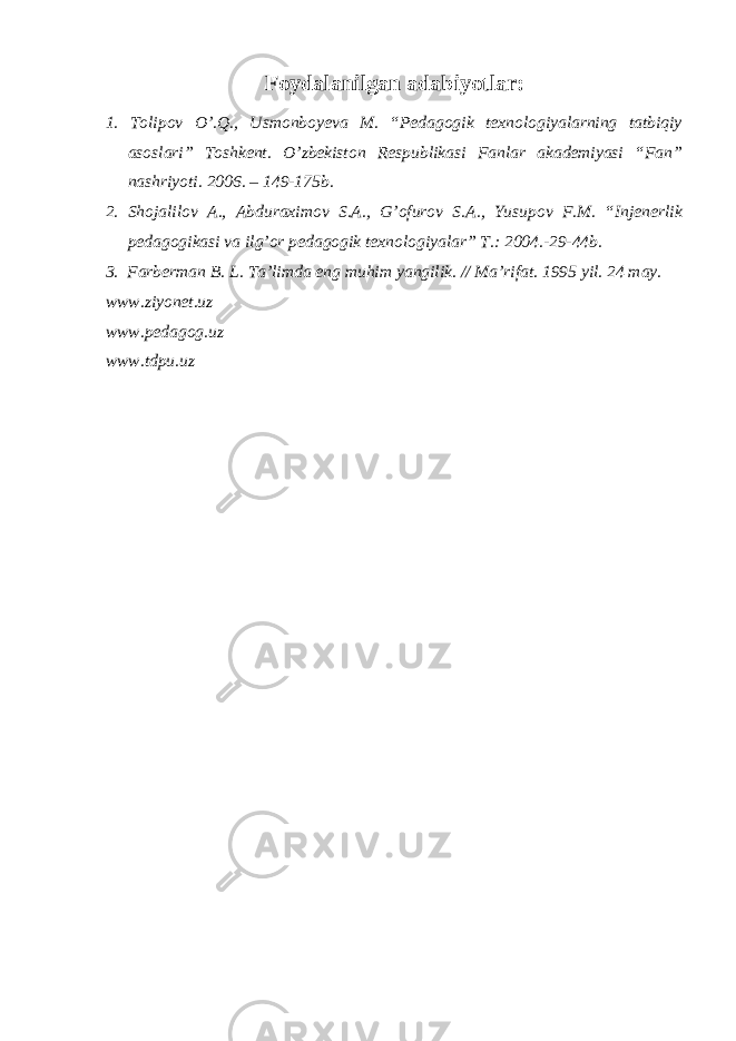 Foydalanilgan adabiyotlar: 1. Tolipov O’.Q., Usmonboyeva M. “Pedagogik texnologiyalarning tatbiqiy asoslari” Toshkent. O’zbekiston Respublikasi Fanlar akademiyasi “Fan” nashriyoti. 2006. – 149-175b. 2. Shojalilov A., Abduraximov S.A., G’ofurov S.A., Yusupov F.M. “Injenerlik pedagogikasi va ilg’or pedagogik texnologiyalar” T.: 2004.-29-44b. 3. Farberman B. L. Ta’limda eng muhim yangilik. // Ma’rifat. 1995 yil. 24 may. www.ziyonet.uz www.pedagog.uz www.tdpu.uz 