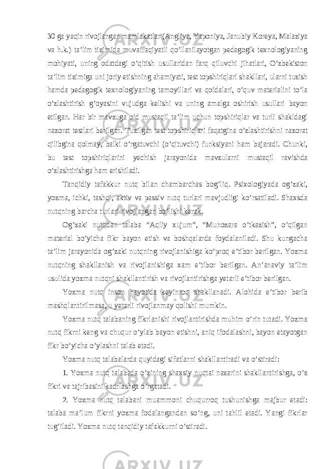 30 ga yaqin rivojlangan mamlakatlar (Angliya, Yaponiya, Janubiy Koreya, Malaziya va h.k.) ta’lim tizimida muvaffaqiyatli qo’llanilayotgan pedagogik texnologiyaning mohiyati, uning odatdagi o’qitish usullaridan farq qiluvchi jihatlari, O’zbekiston ta’lim tizimiga uni joriy etishning ahamiyati, test topshiriqlari shakllari, ularni tuzish hamda pedagogik texnologiyaning tamoyillari va qoidalari, o’quv materialini to’la o’zlashtirish g’oyasini vujudga kelishi va uning amalga oshirish usullari bayon etilgan. Har bir mavzuga oid mustaqil ta’lim uchun topshiriqlar va turli shakldagi nazorat testlari berilgan. Tuzilgan test topshiriqlari faqatgina o’zlashtirishni nazorat qilibgina qolmay, balki o’rgatuvchi (o’qituvchi) funksiyani ham bajaradi. Chunki, bu test topshiriqlarini yechish jarayonida mavzularni mustaqil ravishda o’zlashtirishga ham erishiladi. Tanqidiy tafakkur nutq bilan chambarchas bog’liq. Psixologiyada og’zaki, yozma, ichki, tashqi, aktiv va passiv nutq turlari mavjudligi ko’rsatiladi. Shaxsda nutqning barcha turlari rivojlangan bo’lishi kerak. Og’zaki nutqdan talaba “Aqliy xujum”, “Munozara o’tkazish”, o’qilgan material bo’yicha fikr bayon etish va boshqalarda foydalaniladi. Shu kungacha ta’lim jarayonida og’zaki nutqning rivojlanishiga ko’proq e’tibor berilgan. Yozma nutqning shakllanish va rivojlanishiga xam e’tibor berilgan. An’anaviy ta’lim usulida yozma nutqni shakllantirish va rivojlantirishga yetarli e’tibor berilgan. Yozma nutq inson hayotida keyinroq shakllanadi. Alohida e’tibor berib mashqlantirilmasa, u yetarli rivojlanmay qolishi mumkin. Yozma nutq talabaning fikrlanishi rivojlantirishda muhim o’rin tutadi. Yozma nutq fikrni keng va chuqur o’ylab bayon etishni, aniq ifodalashni, bayon etayotgan fikr bo’yicha o’ylashni talab etadi. Yozma nutq talabalarda quyidagi sifatlarni shakllantiradi va o’stiradi : 1. Yozma nutq talabada o’zining shaxsiy nuqtai nazarini shakllantirishga, o’z fikri va tajribasini kadrlashga o’rgatadi. 2. Yozma nutq talabani muammoni chuqurroq tushunishga majbur etadi: talaba ma’lum fikrni yozma fodalangandan so’ng, uni tahlil etadi. Yangi fikrlar tug’iladi. Yozma nutq tanqidiy tafakkurni o’stiradi. 