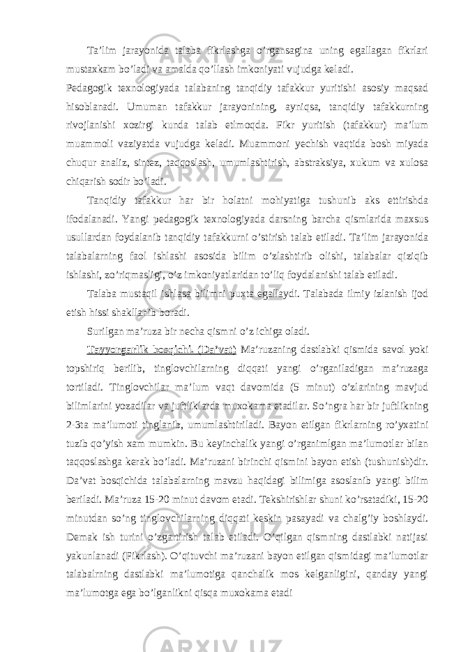 Ta’lim jarayonida talaba fikrlashga o’rgansagina uning egallagan fikrlari mustaxkam bo’ladi va amalda qo’llash imkoniyati vujudga keladi. Pedagogik texnologiyada talabaning tanqidiy tafakkur yuritishi asosiy maqsad hisoblanadi. Umuman tafakkur jarayonining, ayniqsa, tanqidiy tafakkurning rivojlanishi xozirgi kunda talab etlmoqda. Fikr yuritish (tafakkur) ma’lum muammoli vaziyatda vujudga keladi. Muammoni yechish vaqtida bosh miyada chuqur analiz, sintez, taqqoslash, umumlashtirish, abstraksiya, xukum va xulosa chiqarish sodir bo’ladi. Tanqidiy tafakkur har bir holatni mohiyatiga tushunib aks ettirishda ifodalanadi. Yangi pedagogik texnologiyada darsning barcha qismlarida maxsus usullardan foydalanib tanqidiy tafakkurni o’stirish talab etiladi. Ta’lim jarayonida talabalarning faol ishlashi asosida bilim o’zlashtirib olishi, talabalar qiziqib ishlashi, zo’riqmasligi, o’z imkoniyatlaridan to’liq foydalanishi talab etiladi. Talaba mustaqil ishlasa bilimni puxta egallaydi. Talabada ilmiy izlanish ijod etish hissi shakllanib boradi. Surilgan ma’ruza bir necha qismni o’z ichiga oladi. Tayyorgarlik bosqichi. (Da’vat) Ma’ruzaning dastlabki qismida savol yoki topshiriq berilib, tinglovchilarning diqqati yangi o’rganiladigan ma’ruzaga tortiladi. Tinglovchilar ma’lum vaqt davomida (5 minut) o’zlarining mavjud bilimlarini yozadilar va juftliklarda muxokama etadilar. So’ngra har bir juftlikning 2-3ta ma’lumoti tinglanib, umumlashtiriladi. Bayon etilgan fikrlarning ro’yxatini tuzib qo’yish xam mumkin. Bu keyinchalik yangi o’rganimlgan ma’lumotlar bilan taqqoslashga kerak bo’ladi. Ma’ruzani birinchi qismini bayon etish (tushunish)dir. Da’vat bosqichida talabalarning mavzu haqidagi bilimiga asoslanib yangi bilim beriladi. Ma’ruza 15-20 minut davom etadi. Tekshirishlar shuni ko’rsatadiki, 15-20 minutdan so’ng tinglovchilarning diqqati keskin pasayadi va chalg’iy boshlaydi. Demak ish turini o’zgartirish talab etiladi. O’qilgan qismning dastlabki natijasi yakunlanadi (Fikrlash). O’qituvchi ma’ruzani bayon etilgan qismidagi ma’lumotlar talabalrning dastlabki ma’lumotiga qanchalik mos kelganligini, qanday yangi ma’lumotga ega bo’lganlikni qisqa muxokama etadi 