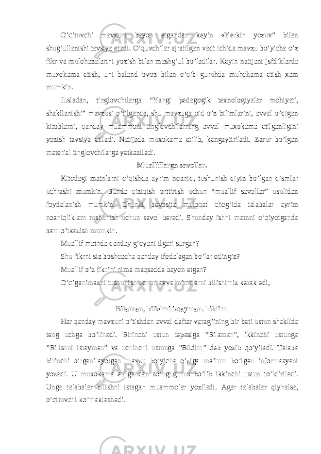 O’qituvchi mavzuni bayon etgandan keyin «Yerkin yozuv” bilan shug’ullanishi tavsiya etadi. O’quvchilar ajratilgan vaqt ichida mavzu bo’yicha o’z fikr va mulohazalarini yozish bilan mashg’ul bo’ladilar. Keyin natijani jsftliklarda muxokama etish, uni baland ovoz bilan o’qib guruhda muhokama etish xam mumkin. Jusladan, tinglovchilarga “Yangi pedagogik texnologiyalar mohiyati, shakllanishi” mavzusi o’tilganda, shu mavzuga oid o’z bilimlarini, avval o’qigan kitoblarni, qanday muammoni tinglovchilarning avval muxokama etilganligini yozish tavsiya etiladi. Natijada muxokama etilib, kengaytiriladi. Zarur bo’lgan material tinglovchilarga yetkaziladi. Mualliflarga savollar. Kitodagi matnlarni o’qishda ayrim noaniq, tushunish qiyin bo’lgan qismlar uchrashi mumkin. Bunda qiziqish orttirish uchun “muallif savollar” usulidan foydalanish mumkin. Chunki bevosita muloqat chog’ida talabalar ayrim noaniqliklarn tushunish uchun savol beradi. Shunday ishni matnni o’qiyotganda xam o’tkazish mumkin. Muallif matnda qanday g’oyani ilgari surgan? Shu fikrni siz boshqacha qanday ifodalagan bo’lar edingiz? Muallif o’z fikrini nima maqsadda bayon etgan ? O’qiganimazni tushunish uchun avval nimalarni bilishimiz kerak edi , Bilaman, bilishni istayman, bildim. Har qanday mavzuni o’tishdan avval daftar varag’ining bir beti ustun shaklida teng uchga bo’linadi. Birinchi ustun tepasiga “Bilaman”, ikkinchi ustunga “Bilishni istayman” va uchinchi ustunga “Bildim” deb yozib qo’yiladi. Talaba birinchi o’rganilayotgan mavzu bo’yicha o’ziga ma’lum bo’lgan informasyani yozadi. U muxokama etilgandan so’ng gurux bo’lib ikkinchi ustun to’ldiriladi. Unga talabalar bilishni istagan muammolar yoziladi. Agar talabalar qiynalsa, o’qituvchi ko’maklashadi. 