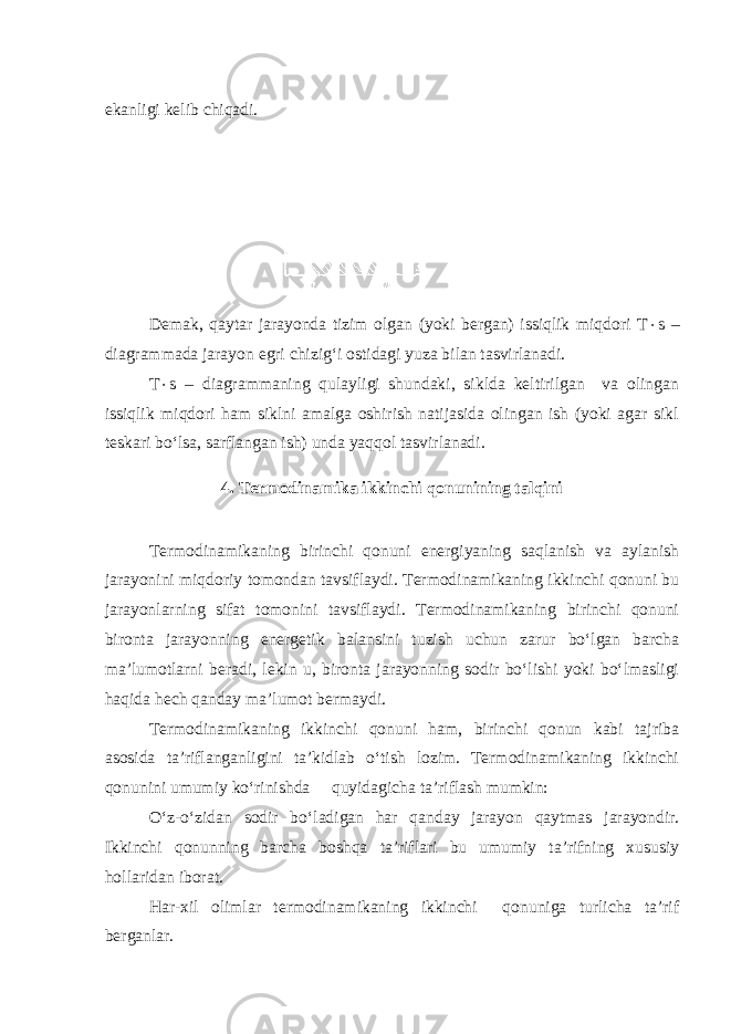 ekanligi kelib chiqadi. Demak, qaytar jarayonda tizim olgan (yoki bergan) issiqlik miqdori T  s – diagrammada jarayon egri chizig‘i ostidagi yuza bilan tasvirlanadi. T  s – diagrammaning qulayligi shundaki, siklda keltirilgan va olingan issiqlik miqdori ham siklni amalga oshirish natijasida olingan ish (yoki agar sikl teskari bo‘lsa, sarflangan ish) unda yaqqol tasvirlanadi. 4. Termodinamika ikkinchi qonunining talqini Termodinamikaning birinchi qonuni energiyaning saqlanish va aylanish jarayonini miqdoriy tomondan tavsiflaydi. Termodinamikaning ikkinchi qonuni bu jarayonlarning sifat tomonini tavsiflaydi. Termodinamikaning birinchi qonuni bironta jarayonning energetik balansini tuzish uchun zarur bo‘lgan barcha ma’lumotlarni beradi, lekin u, bironta jarayonning sodir bo‘lishi yoki bo‘lmasligi haqida hech qanday ma’lumot bermaydi. Termodinamikaning ikkinchi qonuni ham, birinchi qonun kabi tajriba asosida ta’riflanganligini ta’kidlab o‘tish lozim. Termodinamikaning ikkinchi qonunini umumiy ko‘rinishda quyidagicha ta’riflash mumkin: O‘z-o‘zidan sodir bo‘ladigan har qanday jarayon qaytmas jarayondir. Ikkinchi qonunning barcha boshqa ta’riflari bu umumiy ta’rifning xususiy hollaridan iborat. Har-xil olimlar termodinamikaning ikkinchi qonuniga turlicha ta’rif berganlar. 4-rasm. 