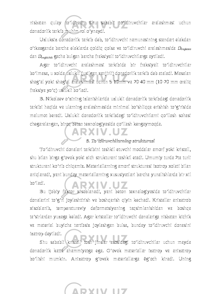 nisbatan qulay to’ldiradi. Shu sababli to’ldiruvchilar aralashmasi uchun donadorlik tarkib muhim rol o’ynaydi. Uzluksiz donadorlik tarkib deb, to’ldiruvchi namunasining standart elakdan o’tkazganda barcha elaklarda qoldiq qolsa va to’ldiruvchi aralashmasida D engkatta dan D engkichik gacha bulgan barcha fraksiyali to’ldiruvchilarga aytiladi. Agar to’ldiruvchi aralashmasi tarkibida bir fraksiyali to’ldiruvchilar bo’lmasa, u xolda uzlukli (uzilgan zanjirli) donadorlik tarkib deb ataladi. Masalan shag’al yoki shag’al aralashmasi uchun 5-10mm va 20-40 mm (10-20 mm oraliq fraksiya yo’q) uzlukli bo’ladi. B. Nikolaev o’zining izlanishlarida uzlukli donadorlik tarkibdagi donadorlik tarkibi haqida va ularning aralashmasida minimal bo’shliqqa erishish to’g’risida malumot beradi. Uzlukli donadorlik tarkibdagi to’ldiruvchilarni qo’llash sohasi chegaralangan, biroq beton texnologiyasida qo’llash kengaymoqda. 8. To’ldiruvchilarning strukturasi To’ldiruvchi donalari tarkibini tashkil etuvchi moddalar amorf yoki kristall, shu bilan birga g’ovak yoki zich strukturani tashkil etadi. Umumiy turda 2ta turli strukturani ko’rib chiqamiz. Materiallarning amorf strukturasi izotrop xolati bilan aniqlanadi, yani bunday materiallarning xususiyatlari barcha yunalishlarda bir xil bo’ladi. Bu ijobiy faktor xisoblanadi, yani beton texnalogiyasida to’ldiruvchilar donalarini to’g’ri joylashtirish va boshqarish qiyin kechadi. Kristallar anizatrob xisoblanib, temperaturaviy deformatsiyaning taqsimlanishidan va boshqa ta’sirlardan yuzaga keladi. Agar kristallar to’ldiruvchi donalariga nisbatan kichik va material buyicha tartibsiz joylashgan bulsa, bunday to’ldiruvchi donasini izatrop deyiladi. Shu sababli kristall tosh jinslar asosidagi to’ldiruvchilar uchun mayda donadorlik katta ahammiyatga ega. G’ovak materiallar izatrop va anizatrop bo’lishi mumkin. Anizatrop g’ovak materiallarga ëg’och kiradi. Uning 