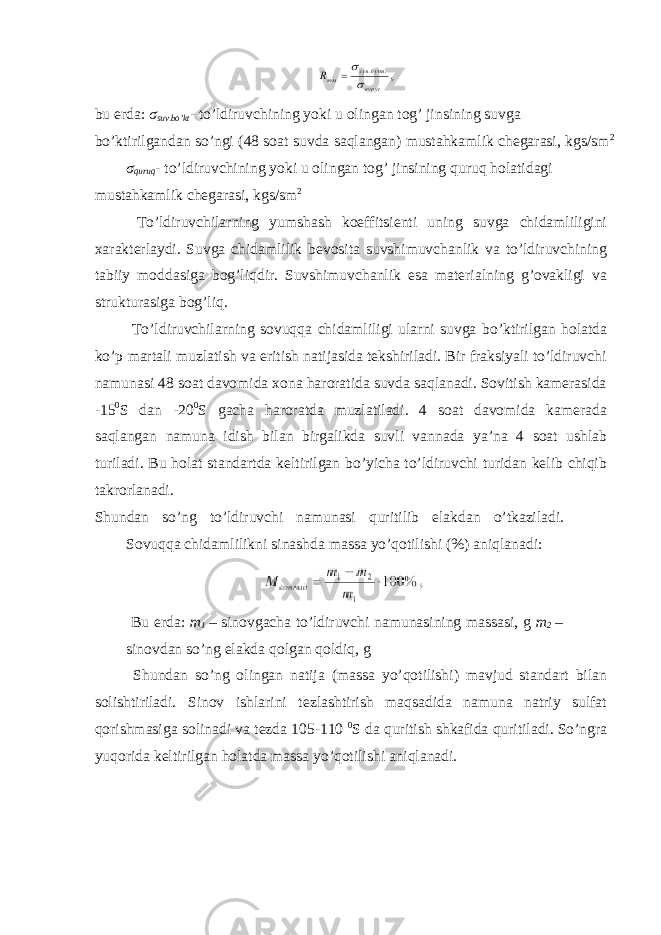 bu erda: σ suv.bo’kt - to’ldiruvchining yoki u olingan tog’ jinsining suvga bo’ktirilgandan so’ngi (48 soat suvda saqlangan) mustahkamlik chegarasi, kgs/sm 2 σ quruq - to’ldiruvchining yoki u olingan tog’ jinsining quruq holatidagi mustahkamlik chegarasi, kgs/sm 2 To’ldiruvchilarning yumshash koeffitsienti uning suvga chidamliligini xarakterlaydi. Suvga chidamlilik bevosita suvshimuvchanlik va to’ldiruvchining tabiiy moddasiga bog’liqdir. Suvshimuvchanlik esa materialning g’ovakligi va strukturasiga bog’liq. To’ldiruvchilarning sovuqqa chidamliligi ularni suvga bo’ktirilgan holatda ko’p martali muzlatish va eritish natijasida tekshiriladi. Bir fraksiyali to’ldiruvchi namunasi 48 soat davomida xona haroratida suvda saqlanadi. Sovitish kamerasida -15 0 S dan -20 0 S gacha haroratda muzlatiladi. 4 soat davomida kamerada saqlangan namuna idish bilan birgalikda suvli vannada ya’na 4 soat ushlab turiladi. Bu holat standartda keltirilgan bo’yicha to’ldiruvchi turidan kelib chiqib takrorlanadi. Shundan so’ng to’ldiruvchi namunasi quritilib elakdan o’tkaziladi. Sovuqqa chidamlilikni sinashda massa yo’qotilishi (%) aniqlanadi: Bu erda: m 1 – sinovgacha to’ldiruvchi namunasining massasi, g m 2 – sinovdan so’ng elakda qolgan qoldiq, g Shundan so’ng olingan natija (massa yo’qotilishi) mavjud standart bilan solishtiriladi. Sinov ishlarini tezlashtirish maqsadida namuna natriy sulfat qorishmasiga solinadi va tezda 105-110 0 S da quritish shkafida quritiladi. So’ngra yuqorida keltirilgan holatda massa yo’qotilishi aniqlanadi. 