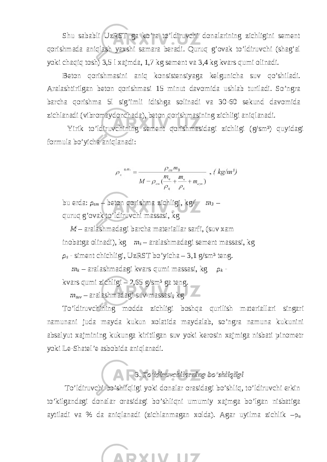 Shu sababli UzRST ga ko’ra to’ldiruvchi donalarining zichligini sement qorishmada aniqlash yaxshi samara beradi. Quruq g’ovak to’ldiruvchi (shag’al yoki chaqiq tosh) 3,5 l xajmda, 1,7 kg sement va 3,4 kg kvars qumi olinadi. Beton qorishmasini aniq konsistensiyaga kelgunicha suv qo’shiladi. Aralashtirilgan beton qorishmasi 15 minut davomida ushlab turiladi. So’ngra barcha qorishma 5l sig’imli idishga solinadi va 30-60 sekund davomida zichlanadi (vibromaydonchada), beton qorishmasining zichligi aniqlanadi. Yirik to’ldiruvchining sement qorishmasidagi zichligi (g/sm³) quyidagi formula bo’yicha aniqlanadi: bu erda: ρ sm – beton qorishma zichligi, kg/l m 3 – quruq g’ovak to’ldiruvchi massasi, kg M – aralashmadagi barcha materiallar sarfi, (suv xam inobatga olinadi), kg m s – aralashmadagi sement massasi, kg ρ s - siment chichligi, UzRST bo’yicha – 3,1 g/sm³ teng. m k – aralashmadagi kvars qumi massasi, kg ρ k - kvars qumi zichligi – 2,65 g/sm³ ga teng. m suv – aralashmadagi suv massasi, kg To’ldiruvchining modda zichligi boshqa qurilish materiallari singari namunani juda mayda kukun xolatida maydalab, so’ngra namuna kukunini absalyut xajmining kukunga kiritilgan suv yoki kerosin xajmiga nisbati pinometr yoki Le-Shatel’e asbobida aniqlanadi. 3. To’ldiruvchilarning bo’shliqligi To’ldiruvchi bo’shliqligi yoki donalar orasidagi bo’shliq, to’ldiruvchi erkin to’kilgandagi donalar orasidagi bo’shliqni umumiy xajmga bo’lgan nisbatiga aytiladi va % da aniqlanadi (zichlanmagan xolda). Agar uyilma zichlik – ρ u 