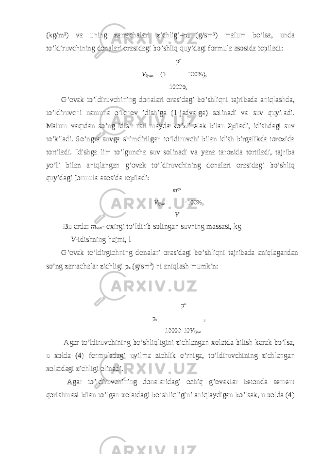 (kg/m³) va uning zarrachalari zichligi– ρ 3 (g/sm³) malum bo’lsa, unda to’ldiruvchining donalari orasidagi bo’shliq quyidagi formula asosida topiladi: ρ у V бушл . = (1 - 100%) , 1000 ρ з G’ovak to’ldiruvchining donalari orasidagi bo’shliqni tajribada aniqlashda, to’ldiruvchi namuna o’lchov idishiga (1-jadvalga) solinadi va suv quyiladi. Malum vaqtdan so’ng idish usti mayda ko’zli elak bilan ëpiladi, idishdagi suv to’kiladi. So’ngra suvga shimdirilgan to’ldiruvchi bilan idish birgalikda torozida tortiladi. Idishga lim to’lguncha suv solinadi va yana tarozida tortiladi, tajriba yo’li bilan aniqlangan g’ovak to’ldiruvchining donalari orasidagi bo’shliq quyidagi formula asosida topiladi: m сув V бўшл = · 100% , V Bu erda: m suv - oxirgi to’ldirib solingan suvning massasi, kg V -idishning hajmi, l G’ovak to’ldirgichning donalari orasidagi bo’shliqni tajribada aniqlagandan so’ng zarrachalar zichligi ρ z (g/sm 3 ) ni aniqlash mumkin: ρ н ρ з = , 10000 - 10 V бўшл Agar to’ldiruvchining bo’shliqligini zichlangan xolatda bilish kerak bo’lsa, u xolda (4) formuladagi uyilma zichlik o’rniga, to’ldiruvchining zichlangan xolatdagi zichligi olinadi. Agar to’ldiruvchining donalaridagi ochiq g’ovaklar betonda sement qorishmasi bilan to’lgan xolatdagi bo’shliqligini aniqlaydigan bo’lsak, u xolda (4) 